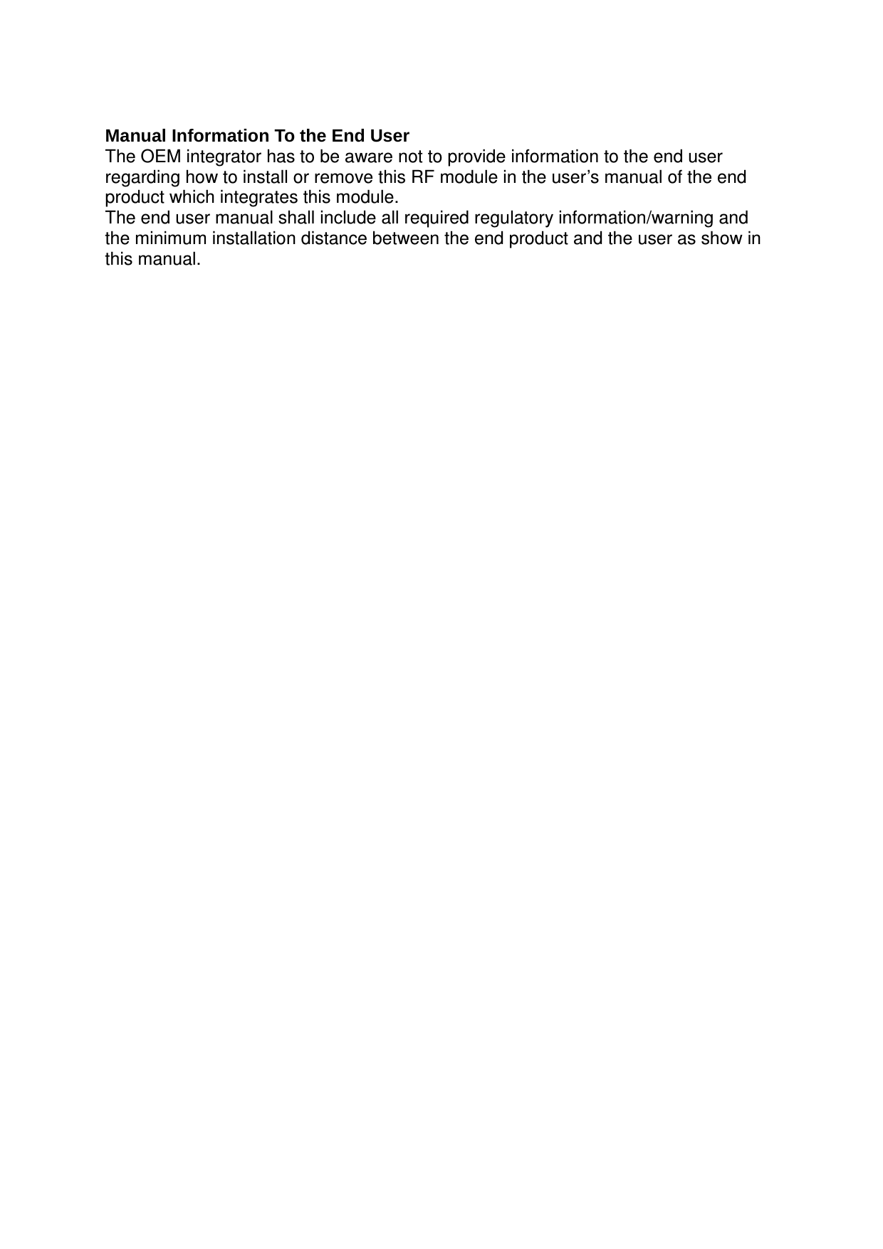 Manual Information To the End UserThe OEM integrator has to be aware not to provide information to the end user regarding how to install or remove this RF module in the user’s manual of the end product which integrates this module.The end user manual shall include all required regulatory information/warning and the minimum installation distance between the end product and the user as show in this manual.