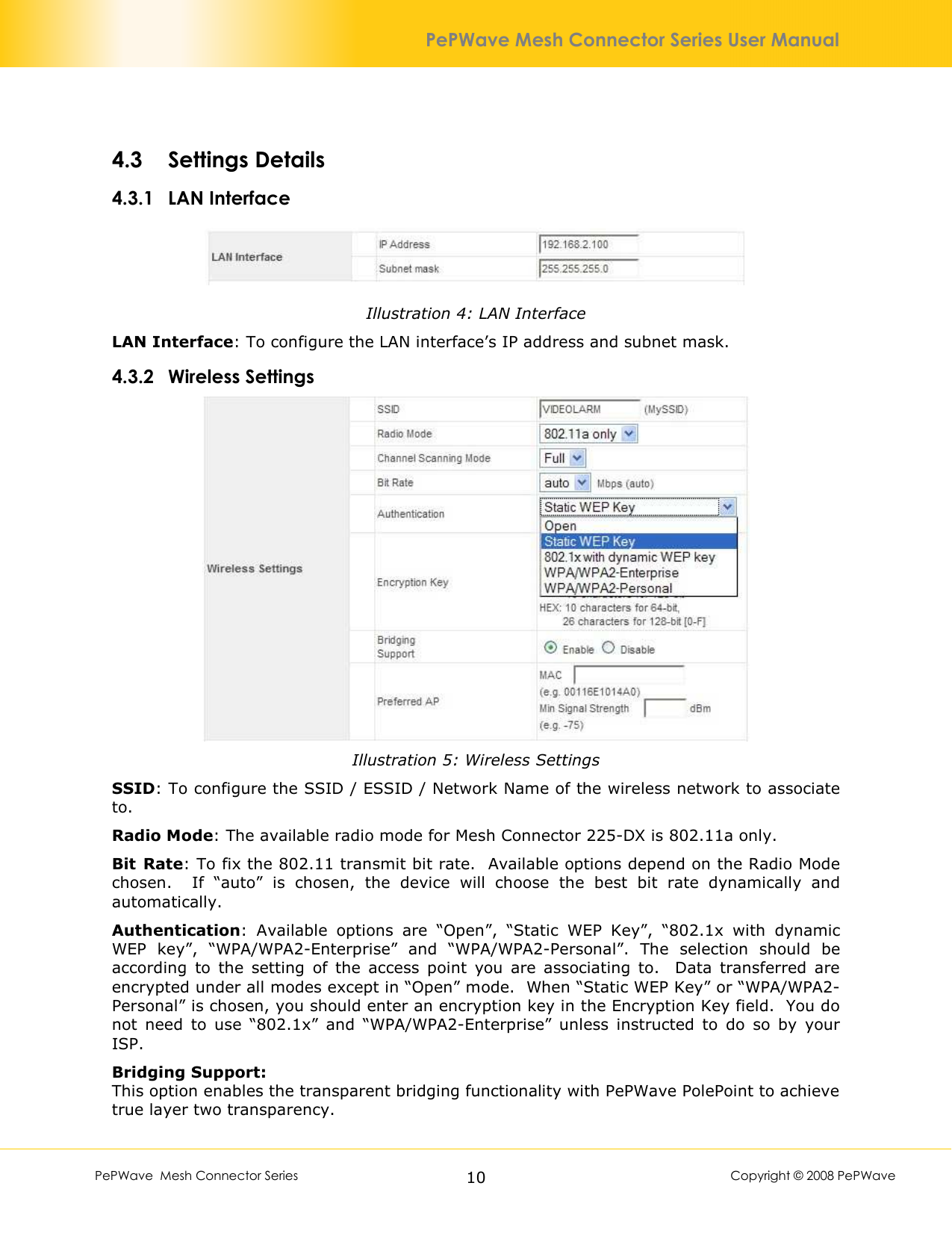        PePWave  Mesh Connector Series   10  Copyright © 2008 PePWave PePWave Mesh Connector Series User Manual 4.3 Settings Details 4.3.1 LAN Interface  Illustration 4: LAN Interface LAN Interface: To configure the LAN interface’s IP address and subnet mask. 4.3.2 Wireless Settings  Illustration 5: Wireless Settings SSID: To configure the SSID / ESSID / Network Name of the wireless network to associate to. Radio Mode: The available radio mode for Mesh Connector 225-DX is 802.11a only. Bit  Rate: To fix the 802.11 transmit bit rate.  Available options depend on the Radio Mode chosen.    If  “auto”  is  chosen,  the  device  will  choose  the  best  bit  rate  dynamically  and automatically. Authentication:  Available  options  are  “Open”,  “Static  WEP  Key”,  “802.1x  with  dynamic WEP  key”,  “WPA/WPA2-Enterprise”  and  “WPA/WPA2-Personal”.  The  selection  should  be according  to  the  setting  of  the  access  point  you  are  associating  to.    Data  transferred  are encrypted under all modes except in “Open” mode.  When “Static WEP Key” or “WPA/WPA2-Personal” is chosen, you should enter an encryption key in the Encryption Key field.  You do not  need  to  use  “802.1x”  and  “WPA/WPA2-Enterprise”  unless  instructed  to  do  so  by  your ISP. Bridging Support: This option enables the transparent bridging functionality with PePWave PolePoint to achieve true layer two transparency. 