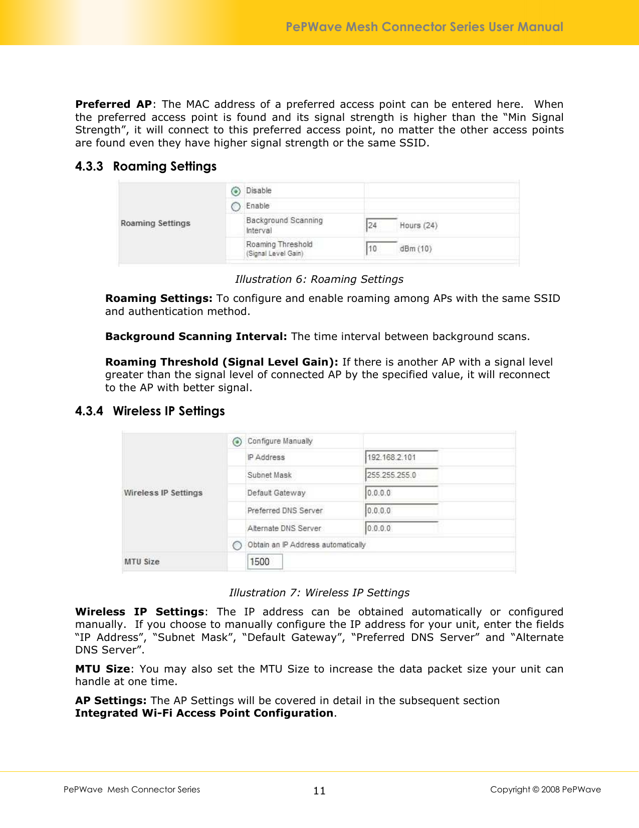        PePWave  Mesh Connector Series   11  Copyright © 2008 PePWave PePWave Mesh Connector Series User Manual Preferred  AP:  The  MAC address  of  a  preferred  access  point can  be  entered  here.    When the  preferred  access  point  is  found  and  its  signal  strength  is  higher  than  the  “Min  Signal Strength”,  it will connect to this  preferred access  point,  no matter  the other access  points are found even they have higher signal strength or the same SSID. 4.3.3 Roaming Settings  Illustration 6: Roaming Settings Roaming Settings: To configure and enable roaming among APs with the same SSID and authentication method.  Background Scanning Interval: The time interval between background scans.  Roaming Threshold (Signal Level Gain): If there is another AP with a signal level greater than the signal level of connected AP by the specified value, it will reconnect to the AP with better signal.  4.3.4 Wireless IP Settings  Illustration 7: Wireless IP Settings Wireless  IP  Settings:  The  IP  address  can  be  obtained  automatically  or  configured manually.  If you choose to manually configure the IP address for your unit, enter the fields “IP  Address”,  “Subnet  Mask”,  “Default  Gateway”,  “Preferred  DNS  Server”  and  “Alternate DNS Server”. MTU  Size:  You  may also  set  the MTU Size  to  increase the  data  packet  size your unit can handle at one time. AP Settings: The AP Settings will be covered in detail in the subsequent section Integrated Wi-Fi Access Point Configuration.  