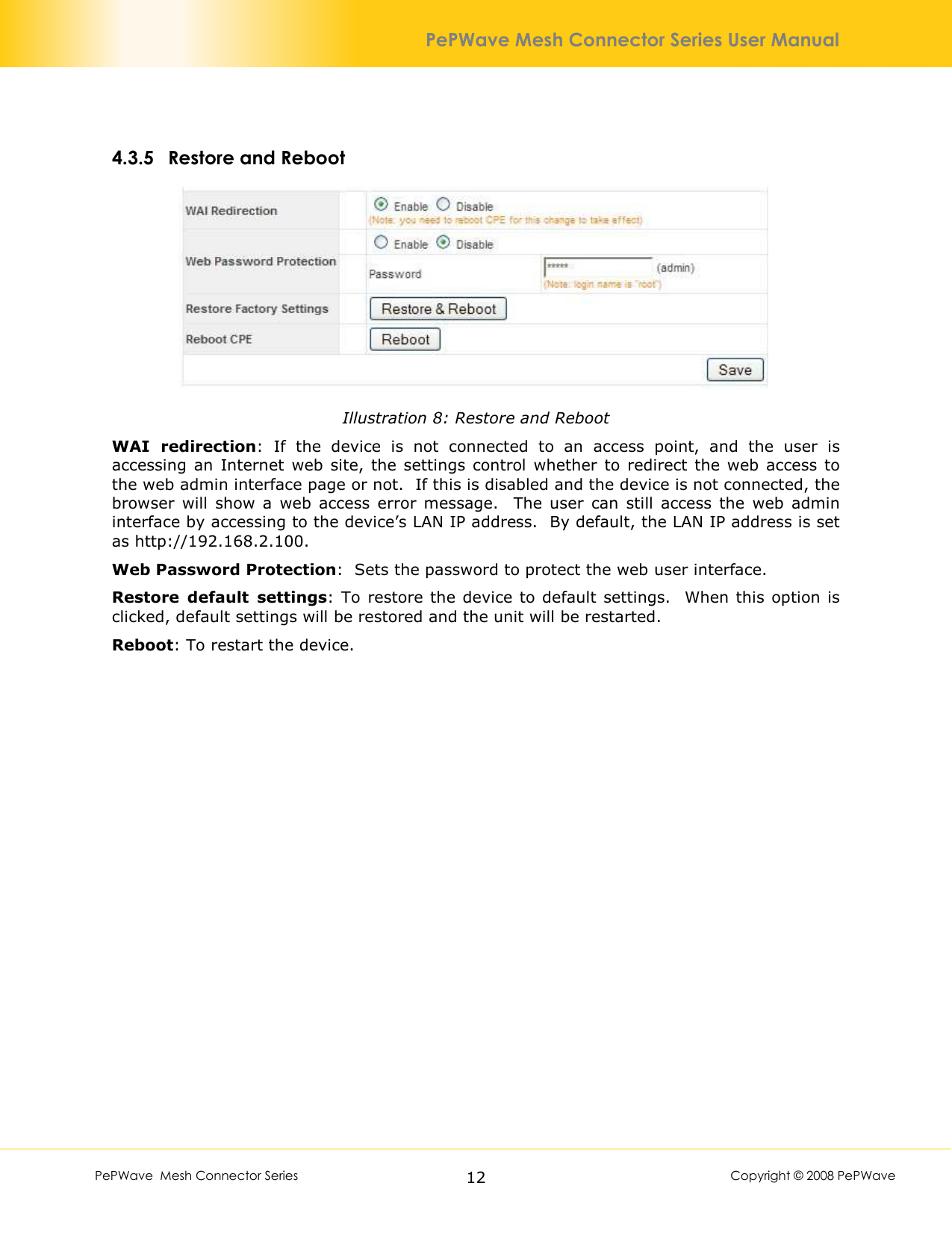        PePWave  Mesh Connector Series   12  Copyright © 2008 PePWave PePWave Mesh Connector Series User Manual 4.3.5 Restore and Reboot  Illustration 8: Restore and Reboot WAI  redirection:  If  the  device  is  not  connected  to  an  access  point,  and  the  user  is accessing an  Internet  web  site, the settings  control  whether to  redirect the  web  access  to the web admin interface page or not.  If this is disabled and the device is not connected, the browser  will  show  a  web  access  error  message.    The  user  can  still  access  the  web  admin interface by accessing to the device’s LAN IP address.  By default, the LAN IP address is set as http://192.168.2.100.  Web Password Protection:  Sets the password to protect the web user interface. Restore  default  settings: To restore the device to  default  settings.   When this option is clicked, default settings will be restored and the unit will be restarted. Reboot: To restart the device. 