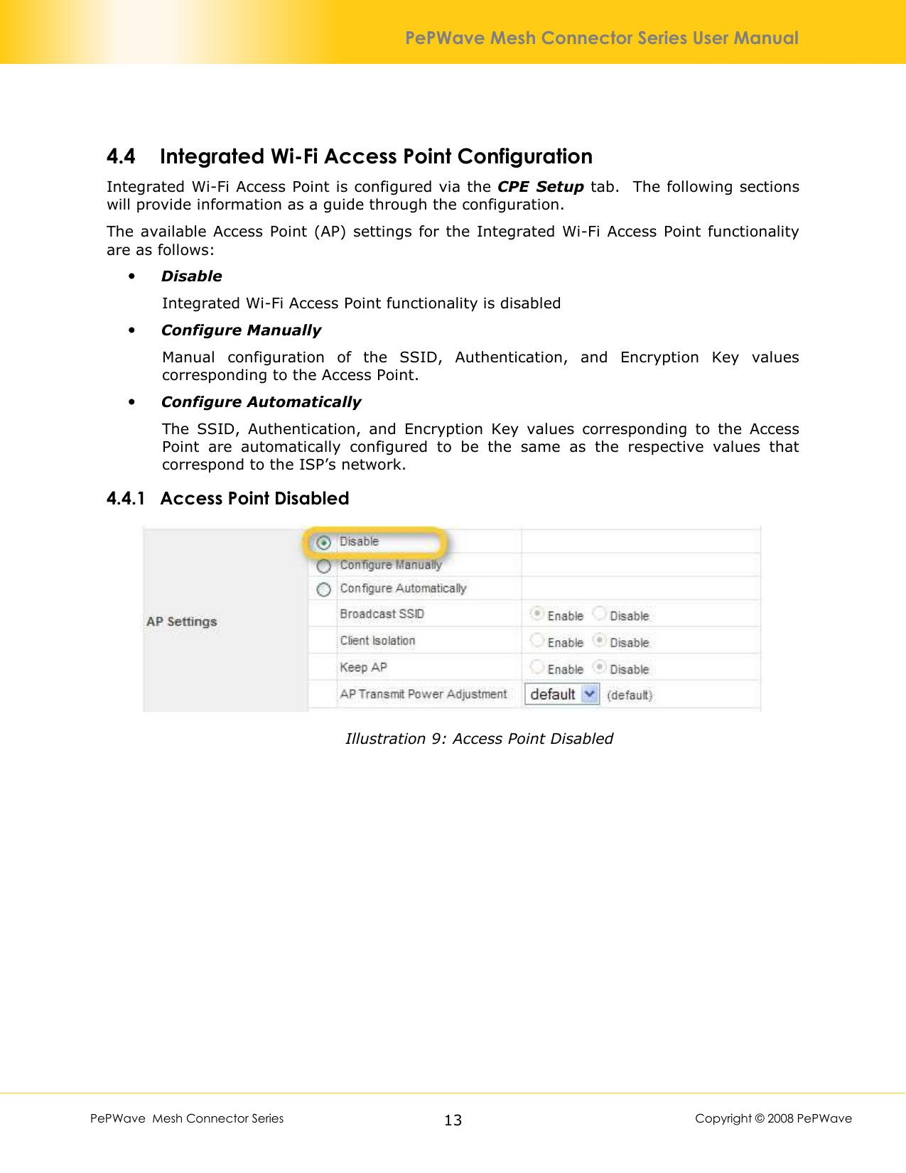        PePWave  Mesh Connector Series   13  Copyright © 2008 PePWave PePWave Mesh Connector Series User Manual 4.4 Integrated Wi-Fi Access Point Configuration Integrated Wi-Fi Access Point is configured via the CPE  Setup tab.  The following sections will provide information as a guide through the configuration.  The available Access  Point (AP) settings for the Integrated Wi-Fi Access Point  functionality are as follows:  Disable Integrated Wi-Fi Access Point functionality is disabled  Configure Manually Manual  configuration  of  the  SSID,  Authentication,  and  Encryption  Key  values corresponding to the Access Point.  Configure Automatically The  SSID,  Authentication,  and  Encryption  Key  values  corresponding  to  the  Access Point  are  automatically  configured  to  be  the  same  as  the  respective  values  that correspond to the ISP’s network. 4.4.1 Access Point Disabled  Illustration 9: Access Point Disabled 