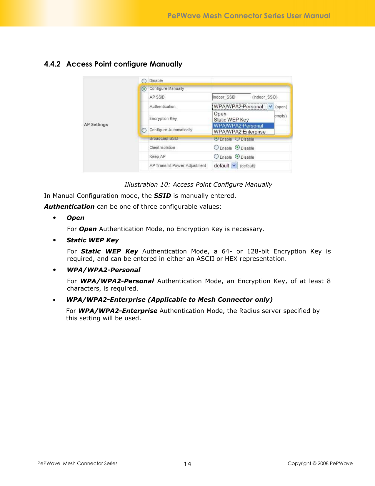        PePWave  Mesh Connector Series   14  Copyright © 2008 PePWave PePWave Mesh Connector Series User Manual 4.4.2 Access Point configure Manually  Illustration 10: Access Point Configure Manually In Manual Configuration mode, the SSID is manually entered. Authentication can be one of three configurable values:  Open For Open Authentication Mode, no Encryption Key is necessary.  Static WEP Key For  Static  WEP  Key  Authentication  Mode,  a  64-  or  128-bit  Encryption  Key  is required, and can be entered in either an ASCII or HEX representation.  WPA/WPA2-Personal For  WPA/WPA2-Personal  Authentication  Mode,  an  Encryption  Key,  of  at  least  8 characters, is required. • WPA/WPA2-Enterprise (Applicable to Mesh Connector only) For WPA/WPA2-Enterprise Authentication Mode, the Radius server specified by this setting will be used.  