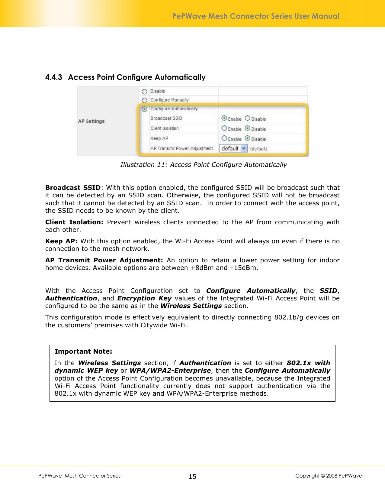        PePWave  Mesh Connector Series   15  Copyright © 2008 PePWave PePWave Mesh Connector Series User Manual  4.4.3 Access Point Configure Automatically  Illustration 11: Access Point Configure Automatically  Broadcast SSID: With this option enabled, the configured SSID will be broadcast such that it  can  be detected by an  SSID  scan.  Otherwise,  the configured SSID  will not be broadcast such that it cannot be detected by an SSID scan.  In order to connect with the access point, the SSID needs to be known by the client. Client  Isolation:  Prevent  wireless  clients  connected  to  the  AP  from  communicating  with each other. Keep AP: With this option enabled, the Wi-Fi Access Point will always on even if there is no connection to the mesh network. AP  Transmit  Power  Adjustment:  An  option  to  retain  a  lower  power  setting  for  indoor home devices. Available options are between +8dBm and –15dBm.  With  the  Access  Point  Configuration  set  to  Configure  Automatically,  the  SSID, Authentication,  and  Encryption  Key  values  of the  Integrated Wi-Fi  Access  Point  will  be configured to be the same as in the Wireless Settings section. This configuration mode is effectively equivalent to directly connecting 802.1b/g devices on the customers’ premises with Citywide Wi-Fi.   Important Note: In  the  Wireless  Settings  section,  if  Authentication  is  set  to  either  802.1x  with dynamic WEP key or WPA/WPA2-Enterprise, then the Configure Automatically option of the Access Point Configuration becomes unavailable, because the Integrated Wi-Fi  Access  Point  functionality  currently  does  not  support  authentication  via  the 802.1x with dynamic WEP key and WPA/WPA2-Enterprise methods.  