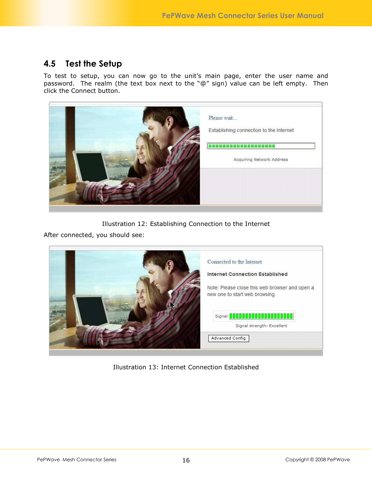        PePWave  Mesh Connector Series   16  Copyright © 2008 PePWave PePWave Mesh Connector Series User Manual 4.5 Test the Setup To  test  to  setup,  you  can  now  go  to  the  unit’s  main  page,  enter  the  user  name  and password.    The  realm  (the  text  box  next  to  the “@”  sign)  value  can  be left  empty.   Then click the Connect button.  Illustration 12: Establishing Connection to the Internet After connected, you should see:  Illustration 13: Internet Connection Established 