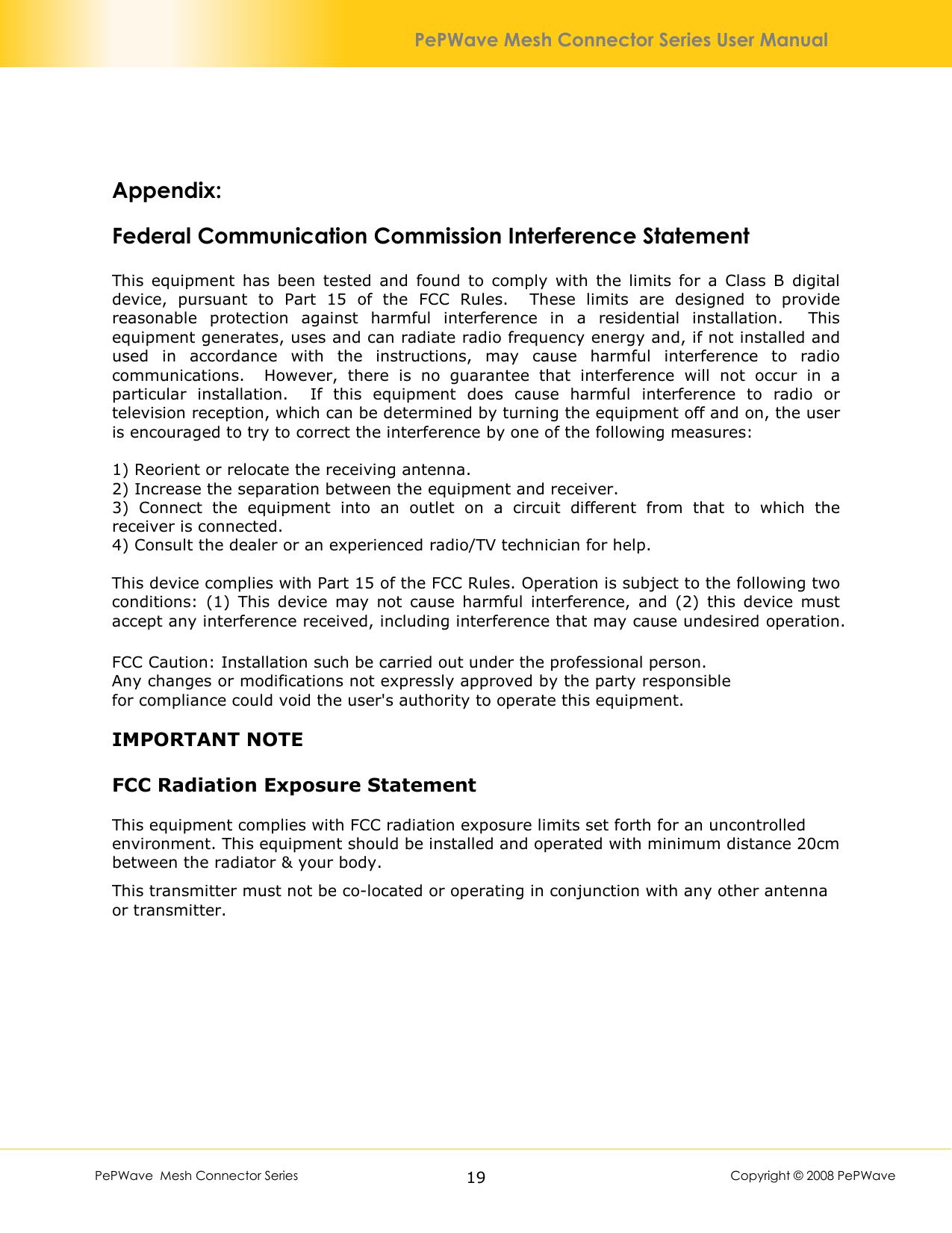        PePWave  Mesh Connector Series   19  Copyright © 2008 PePWave PePWave Mesh Connector Series User Manual  Appendix:  Federal Communication Commission Interference Statement  This  equipment  has  been  tested  and  found  to  comply  with  the  limits  for  a  Class  B  digital device,  pursuant  to  Part  15  of  the  FCC  Rules.    These  limits  are  designed  to  provide reasonable  protection  against  harmful  interference  in  a  residential  installation.    This equipment generates, uses and can radiate radio frequency energy and, if not installed and used  in  accordance  with  the  instructions,  may  cause  harmful  interference  to  radio communications.    However,  there  is  no  guarantee  that  interference  will  not  occur  in  a particular  installation.    If  this  equipment  does  cause  harmful  interference  to  radio  or television reception, which can be determined by turning the equipment off and on, the user is encouraged to try to correct the interference by one of the following measures:  1) Reorient or relocate the receiving antenna. 2) Increase the separation between the equipment and receiver. 3)  Connect  the  equipment  into  an  outlet  on  a  circuit  different  from  that  to  which  the receiver is connected. 4) Consult the dealer or an experienced radio/TV technician for help.  This device complies with Part 15 of the FCC Rules. Operation is subject to the following two conditions:  (1)  This  device  may  not  cause  harmful  interference,  and  (2)  this  device  must accept any interference received, including interference that may cause undesired operation.  FCC Caution: Installation such be carried out under the professional person.Any changes or modifications not expressly approved by the party responsible for compliance could void the user&apos;s authority to operate this equipment.  IMPORTANT NOTE  FCC Radiation Exposure Statement  This equipment complies with FCC radiation exposure limits set forth for an uncontrolled environment. This equipment should be installed and operated with minimum distance 20cm between the radiator &amp; your body. This transmitter must not be co-located or operating in conjunction with any other antenna or transmitter.  