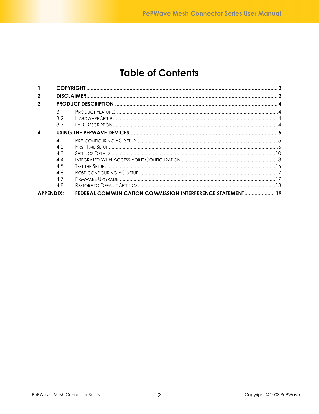        PePWave  Mesh Connector Series   2  Copyright © 2008 PePWave PePWave Mesh Connector Series User Manual  Table of Contents 1 COPYRIGHT ..................................................................................................................................... 3 2 DISCLAIMER..................................................................................................................................... 3 3 PRODUCT DESCRIPTION ................................................................................................................. 4 3.1 PRODUCT FEATURES .....................................................................................................................4 3.2 HARDWARE SETUP ........................................................................................................................4 3.3 LED DESCRIPTION ........................................................................................................................4 4 USING THE PEPWAVE DEVICES....................................................................................................... 5 4.1 PRE-CONFIGURING PC SETUP.......................................................................................................5 4.2 FIRST TIME SETUP...........................................................................................................................6 4.3 SETTINGS DETAILS .......................................................................................................................10 4.4 INTEGRATED WI-FI ACCESS POINT CONFIGURATION ....................................................................13 4.5 TEST THE SETUP............................................................................................................................16 4.6 POST-CONFIGURING PC SETUP ...................................................................................................17 4.7 FIRMWARE UPGRADE .................................................................................................................17 4.8 RESTORE TO DEFAULT SETTINGS....................................................................................................18 APPENDIX:  FEDERAL COMMUNICATION COMMISSION INTERFERENCE STATEMENT..................... 19  