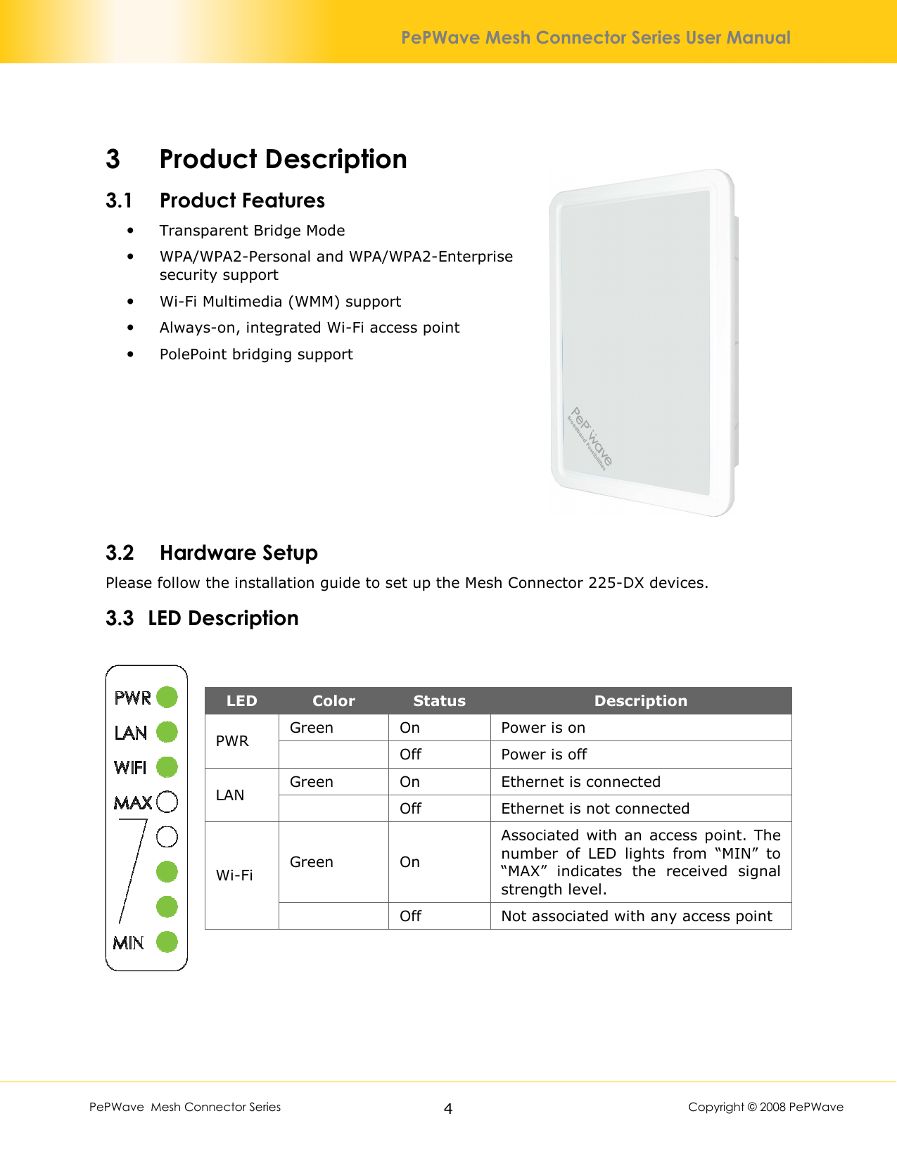        PePWave  Mesh Connector Series   4  Copyright © 2008 PePWave PePWave Mesh Connector Series User Manual 3 Product Description 3.1 Product Features   Transparent Bridge Mode  WPA/WPA2-Personal and WPA/WPA2-Enterprise security support  Wi-Fi Multimedia (WMM) support  Always-on, integrated Wi-Fi access point  PolePoint bridging support       3.2 Hardware Setup Please follow the installation guide to set up the Mesh Connector 225-DX devices. 3.3 LED Description   LED  Color  Status  Description Green  On  Power is on PWR      Off  Power is off Green  On  Ethernet is connected LAN         Off  Ethernet is not connected Green  On Associated with an  access  point.  The number  of  LED  lights  from  “MIN”  to “MAX”  indicates  the  received  signal strength level. Wi-Fi     Off  Not associated with any access point 