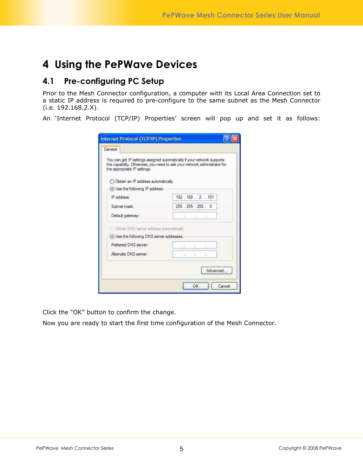        PePWave  Mesh Connector Series   5  Copyright © 2008 PePWave PePWave Mesh Connector Series User Manual 4 Using the PePWave Devices 4.1 Pre-configuring PC Setup Prior to the Mesh Connector configuration, a computer with its Local Area Connection set to a static IP address is required to pre-configure to the same subnet as the Mesh Connector (i.e. 192.168.2.X). An  ‘Internet  Protocol  (TCP/IP)  Properties’  screen  will  pop  up  and  set  it  as  follows:    Click the “OK” button to confirm the change. Now you are ready to start the first time configuration of the Mesh Connector. 