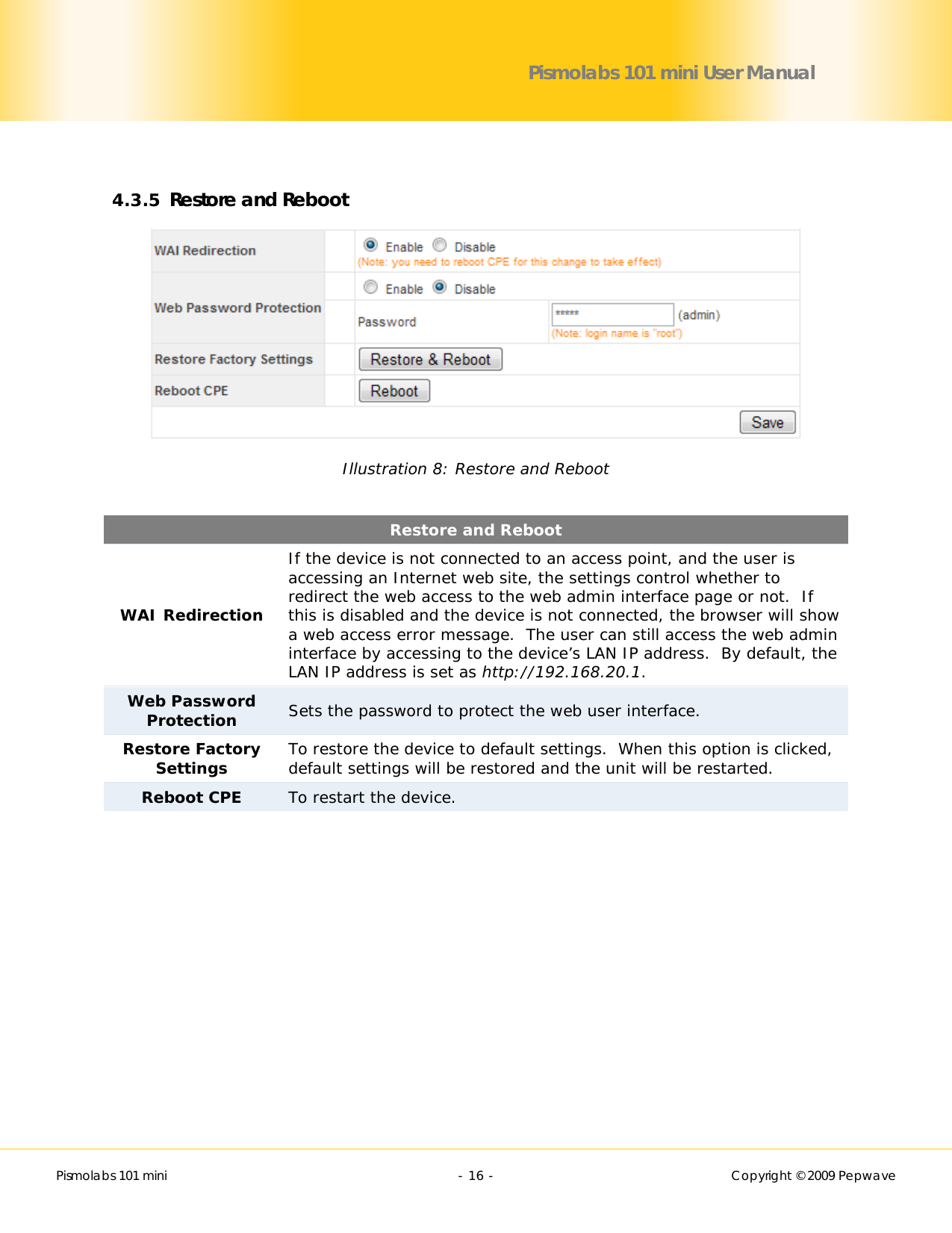        Pismolabs 101 mini  - 16 -   Copyright © 2009 Pepwave Pismolabs 101 mini User Manual  4.3.5 Restore and Reboot  Illustration 8: Restore and Reboot  Restore and Reboot WAI Redirection If the device is not connected to an access point, and the user is accessing an Internet web site, the settings control whether to redirect the web access to the web admin interface page or not.  If this is disabled and the device is not connected, the browser will show a web access error message.  The user can still access the web admin interface by accessing to the device’s LAN IP address.  By default, the LAN IP address is set as http://192.168.20.1. Web Password Protection Sets the password to protect the web user interface. Restore Factory Settings  To restore the device to default settings.  When this option is clicked, default settings will be restored and the unit will be restarted. Reboot CPE To restart the device. 