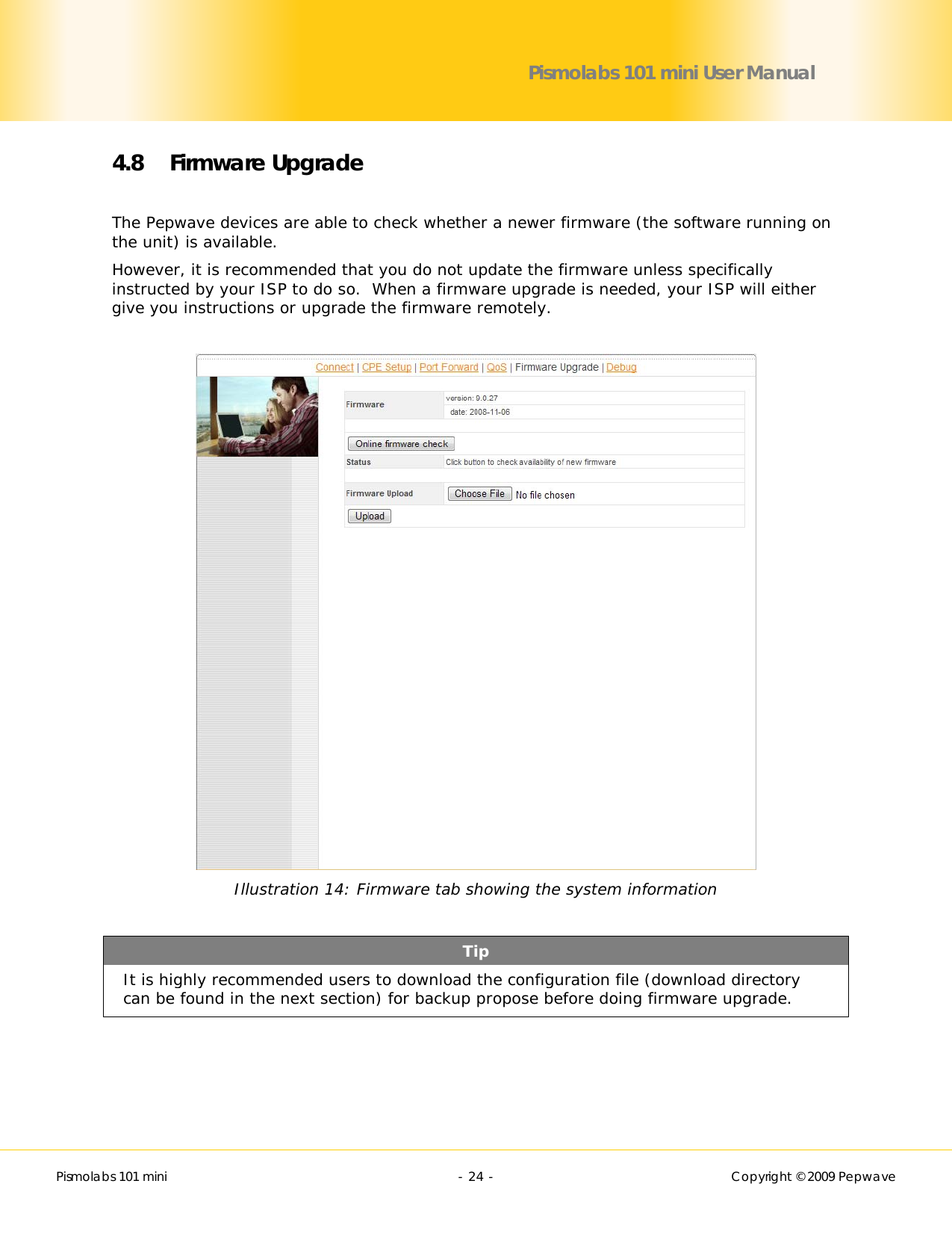        Pismolabs 101 mini  - 24 -   Copyright © 2009 Pepwave Pismolabs 101 mini User Manual 4.8 Firmware Upgrade  The Pepwave devices are able to check whether a newer firmware (the software running on the unit) is available. However, it is recommended that you do not update the firmware unless specifically instructed by your ISP to do so.  When a firmware upgrade is needed, your ISP will either give you instructions or upgrade the firmware remotely.   Illustration 14: Firmware tab showing the system information  Tip It is highly recommended users to download the configuration file (download directory can be found in the next section) for backup propose before doing firmware upgrade.  