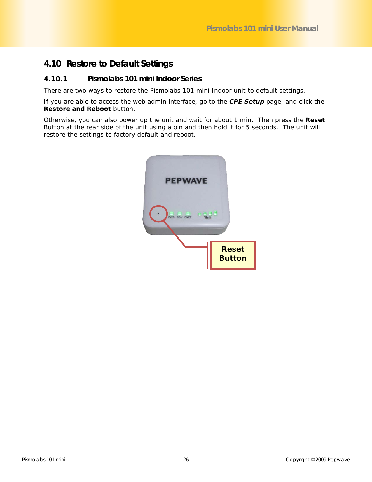        Pismolabs 101 mini  - 26 -   Copyright © 2009 Pepwave Pismolabs 101 mini User Manual 4.10 Restore to Default Settings 4.10.1 Pismolabs 101 mini Indoor Series There are two ways to restore the Pismolabs 101 mini Indoor unit to default settings. If you are able to access the web admin interface, go to the CPE Setup page, and click the Restore and Reboot button. Otherwise, you can also power up the unit and wait for about 1 min.  Then press the Reset Button at the rear side of the unit using a pin and then hold it for 5 seconds.  The unit will restore the settings to factory default and reboot.       Reset Button 