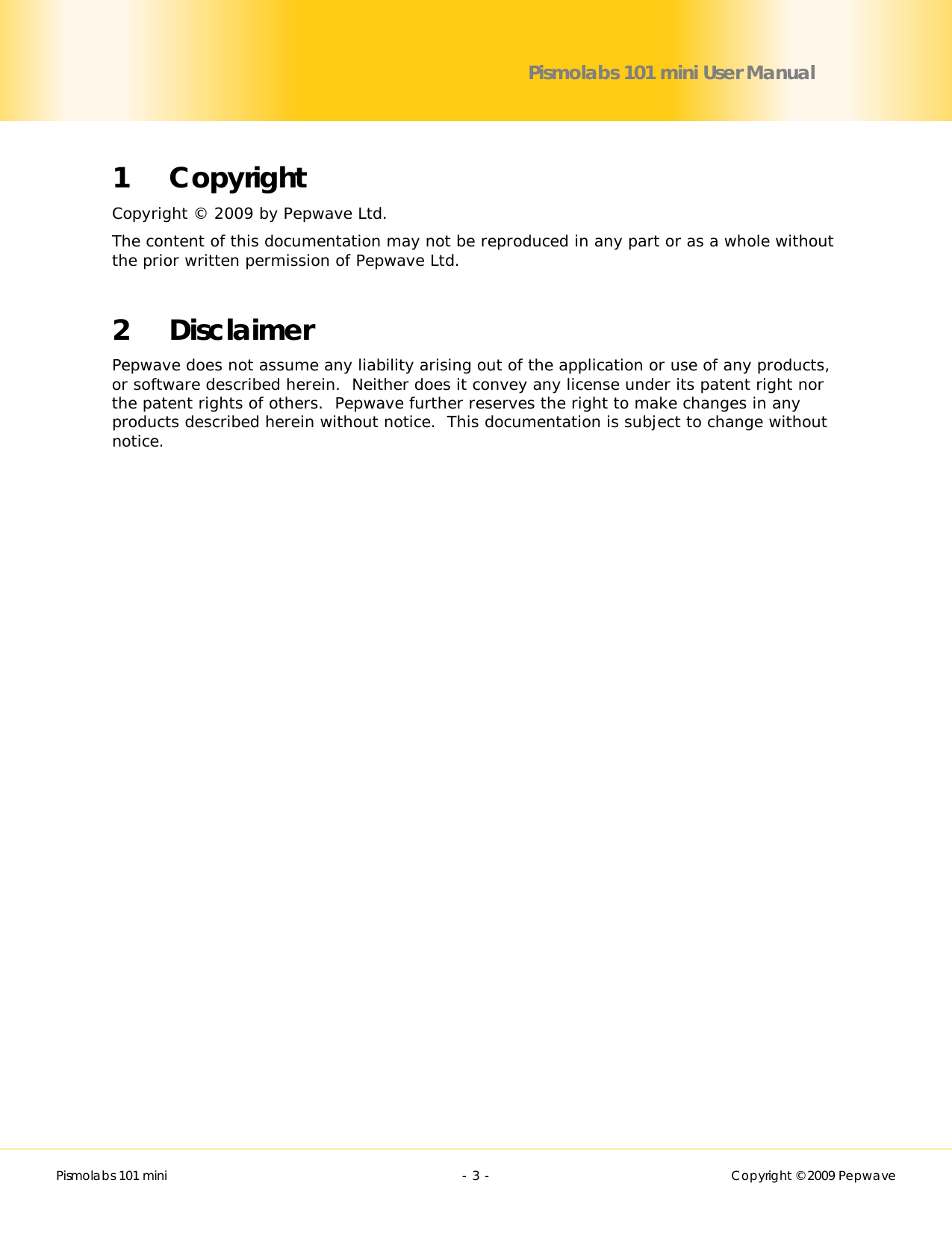        Pismolabs 101 mini  - 3 -   Copyright © 2009 Pepwave Pismolabs 101 mini User Manual 1 Copyright Copyright © 2009 by Pepwave Ltd. The content of this documentation may not be reproduced in any part or as a whole without the prior written permission of Pepwave Ltd.  2 Disclaimer Pepwave does not assume any liability arising out of the application or use of any products, or software described herein.  Neither does it convey any license under its patent right nor the patent rights of others.  Pepwave further reserves the right to make changes in any products described herein without notice.  This documentation is subject to change without notice. 