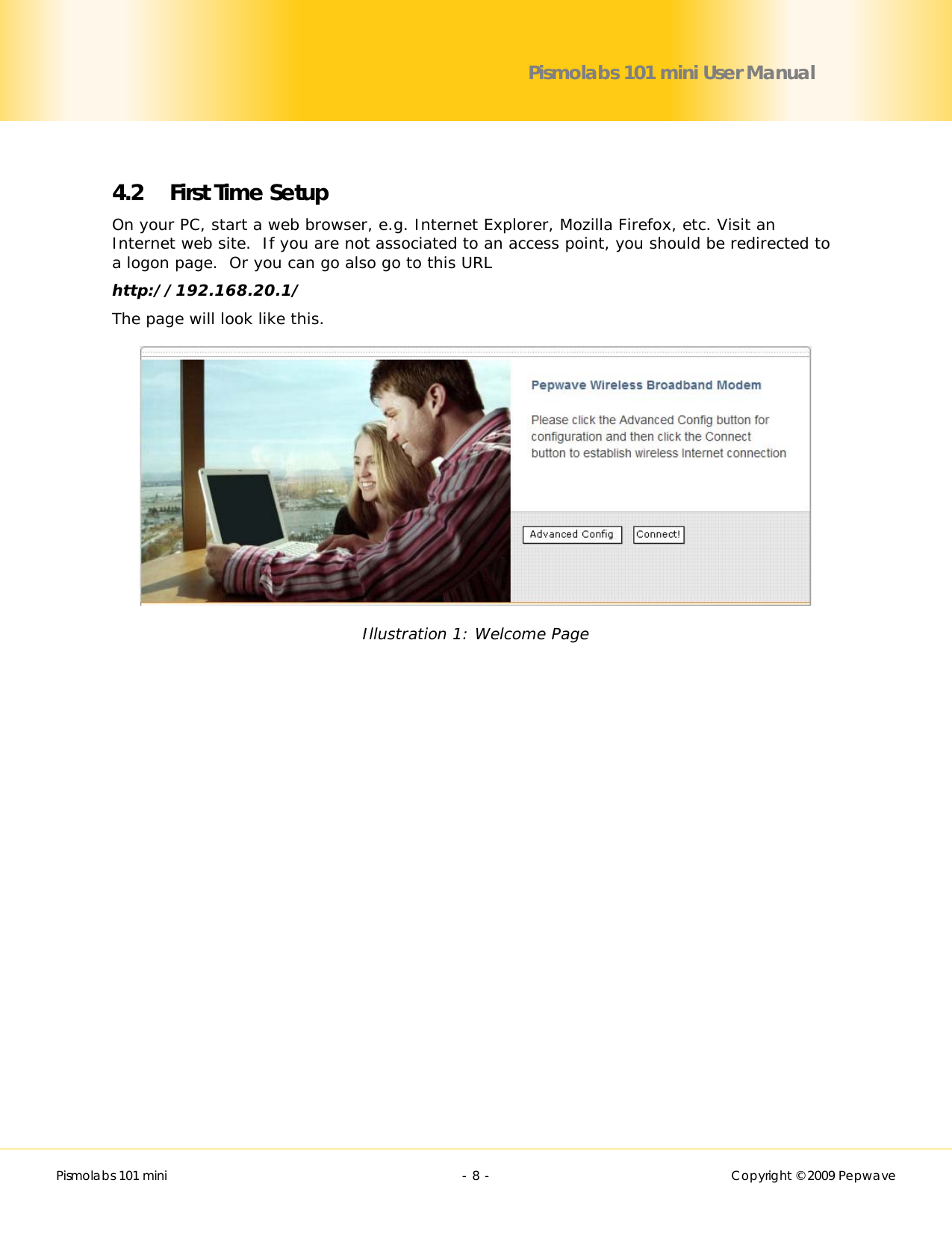        Pismolabs 101 mini  - 8 -   Copyright © 2009 Pepwave Pismolabs 101 mini User Manual  4.2 First Time Setup On your PC, start a web browser, e.g. Internet Explorer, Mozilla Firefox, etc. Visit an Internet web site.  If you are not associated to an access point, you should be redirected to a logon page.  Or you can go also go to this URL http://192.168.20.1/ The page will look like this.  Illustration 1: Welcome Page  