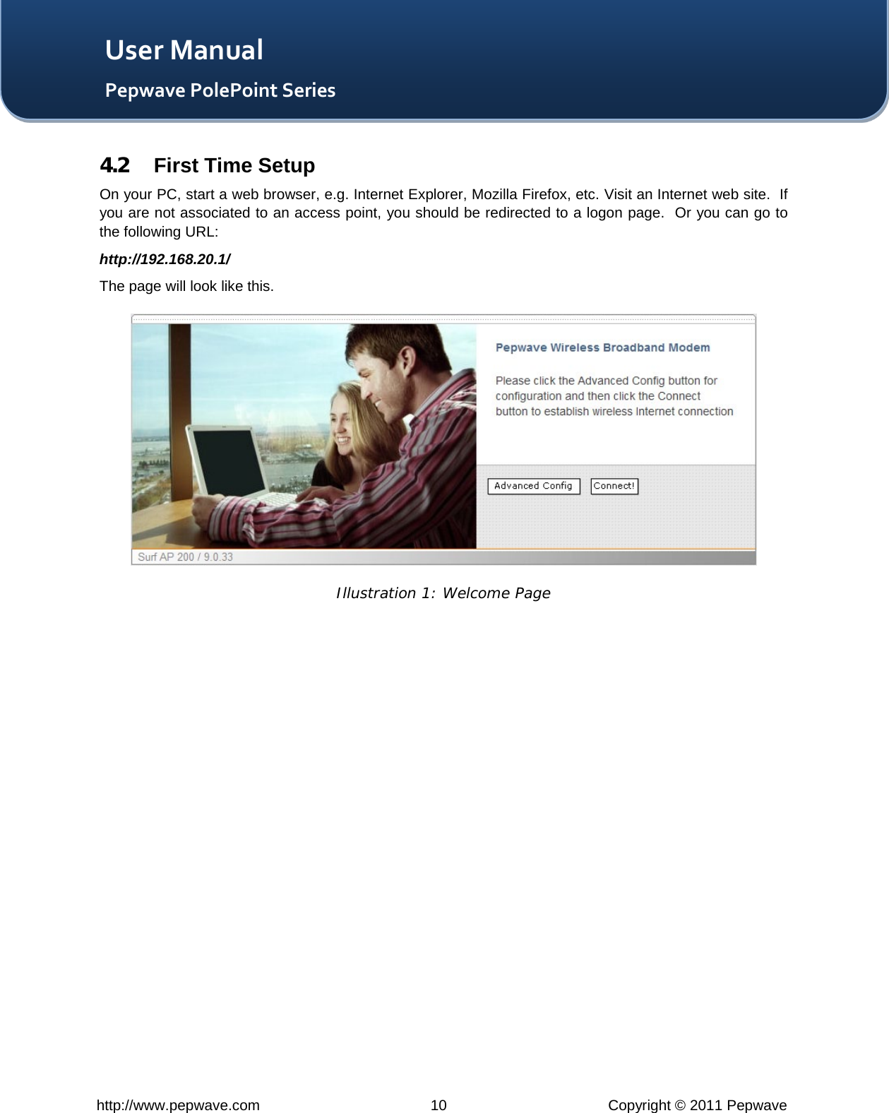   http://www.pepwave.com 10 Copyright © 2011 Pepwave   User Manual Pepwave PolePoint Series 4.2 First Time Setup On your PC, start a web browser, e.g. Internet Explorer, Mozilla Firefox, etc. Visit an Internet web site.  If you are not associated to an access point, you should be redirected to a logon page.  Or you can go to the following URL: http://192.168.20.1/ The page will look like this.  Illustration 1: Welcome Page  