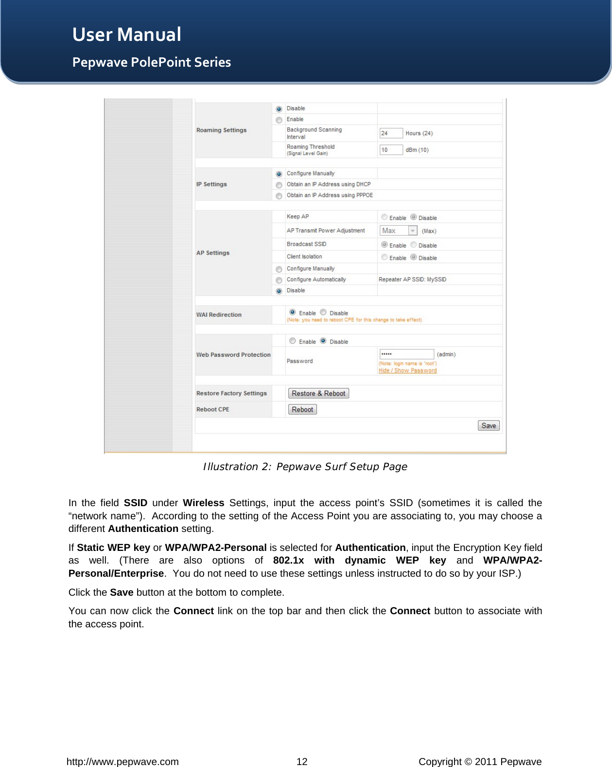   http://www.pepwave.com 12 Copyright © 2011 Pepwave   User Manual Pepwave PolePoint Series  Illustration 2: Pepwave Surf Setup Page  In the field SSID under  Wireless Settings, input the access point’s SSID (sometimes it is called the “network name”).  According to the setting of the Access Point you are associating to, you may choose a different Authentication setting. If Static WEP key or WPA/WPA2-Personal is selected for Authentication, input the Encryption Key field as well. (There are also options of 802.1x with dynamic WEP key and  WPA/WPA2-Personal/Enterprise.  You do not need to use these settings unless instructed to do so by your ISP.) Click the Save button at the bottom to complete. You can now click the Connect link on the top bar and then click the Connect button to associate with the access point. 