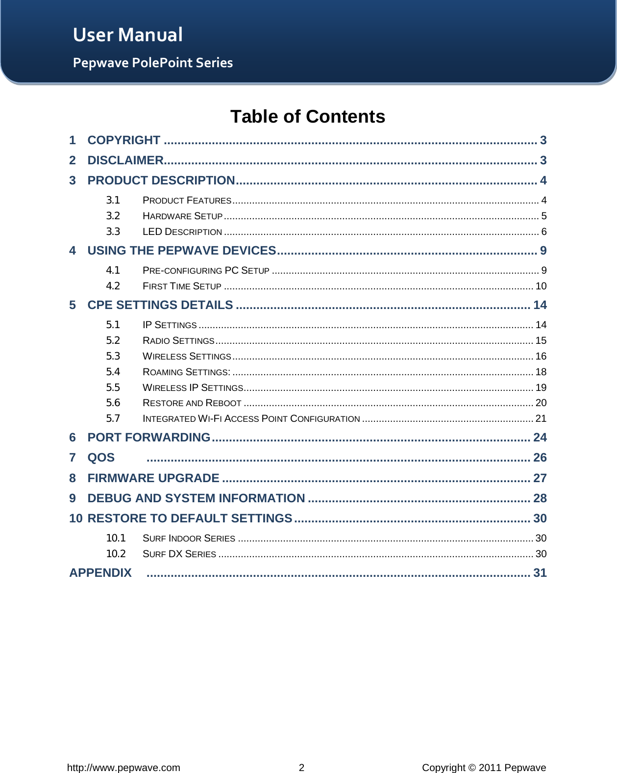   http://www.pepwave.com  2  Copyright © 2011 Pepwave   User Manual Pepwave PolePoint Series Table of Contents 1 COPYRIGHT ............................................................................................................. 3 2 DISCLAIMER............................................................................................................. 3 3 PRODUCT DESCRIPTION ........................................................................................ 4 3.1 PRODUCT FEATURES ............................................................................................................. 4 3.2 HARDWARE SETUP ................................................................................................................ 5 3.3 LED DESCRIPTION ................................................................................................................ 6 4 USING THE PEPWAVE DEVICES ............................................................................ 9 4.1 PRE-CONFIGURING PC SETUP ............................................................................................... 9 4.2 FIRST TIME SETUP .............................................................................................................. 10 5 CPE SETTINGS DETAILS ...................................................................................... 14 5.1 IP SETTINGS ....................................................................................................................... 14 5.2 RADIO SETTINGS ................................................................................................................. 15 5.3 WIRELESS SETTINGS ........................................................................................................... 16 5.4 ROAMING SETTINGS: ........................................................................................................... 18 5.5 WIRELESS IP SETTINGS ....................................................................................................... 19 5.6 RESTORE AND REBOOT ....................................................................................................... 20 5.7 INTEGRATED WI-FI ACCESS POINT CONFIGURATION ............................................................. 21 6 PORT FORWARDING ............................................................................................. 24 7 QOS          ................................................................................................................ 26 8 FIRMWARE UPGRADE .......................................................................................... 27 9 DEBUG AND SYSTEM INFORMATION ................................................................. 28 10 RESTORE TO DEFAULT SETTINGS ..................................................................... 30 10.1 SURF INDOOR SERIES ......................................................................................................... 30 10.2 SURF DX SERIES ................................................................................................................ 30 APPENDIX     ................................................................................................................ 31  