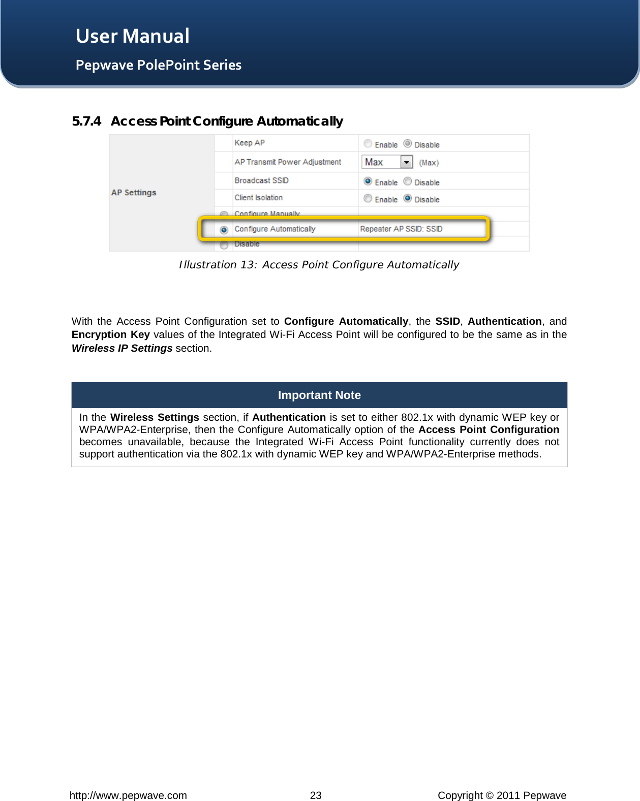   http://www.pepwave.com 23 Copyright © 2011 Pepwave   User Manual Pepwave PolePoint Series 5.7.4 Access Point Configure Automatically  Illustration 13: Access Point Configure Automatically   With the Access Point Configuration set to Configure Automatically,  the  SSID,  Authentication, and Encryption Key values of the Integrated Wi-Fi Access Point will be configured to be the same as in the Wireless IP Settings section.  Important Note In the Wireless Settings section, if Authentication is set to either 802.1x with dynamic WEP key or WPA/WPA2-Enterprise, then the Configure Automatically option of the Access Point Configuration becomes unavailable, because the Integrated Wi-Fi Access Point functionality currently does not support authentication via the 802.1x with dynamic WEP key and WPA/WPA2-Enterprise methods.  