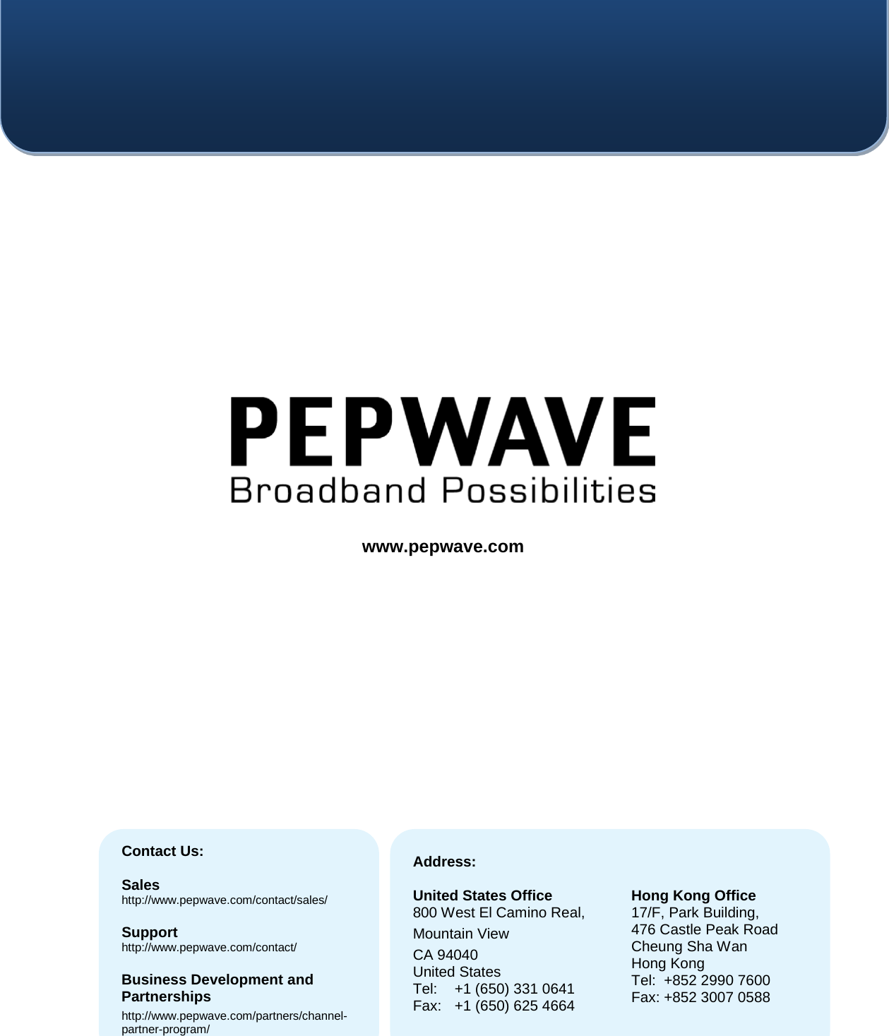                        Contact Us:  Sales http://www.pepwave.com/contact/sales/  Support http://www.pepwave.com/contact/  Business Development and Partnerships http://www.pepwave.com/partners/channel-partner-program/ Address:  United States Office 800 West El Camino Real, Mountain View CA 94040 United States Tel: +1 (650) 331 0641 Fax: +1 (650) 625 4664   Hong Kong Office 17/F, Park Building, 476 Castle Peak Road Cheung Sha Wan Hong Kong Tel:  +852 2990 7600 Fax: +852 3007 0588  www.pepwave.com 