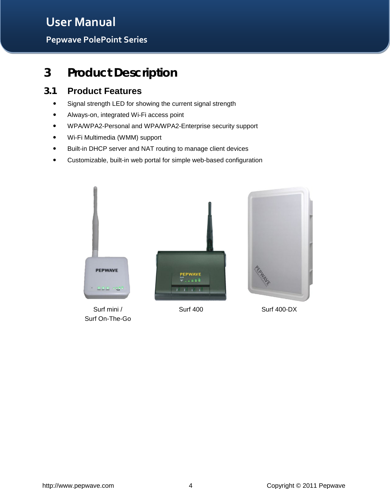   http://www.pepwave.com  4  Copyright © 2011 Pepwave   User Manual Pepwave PolePoint Series 3 Product Description 3.1 Product Features  Signal strength LED for showing the current signal strength   Always-on, integrated Wi-Fi access point  WPA/WPA2-Personal and WPA/WPA2-Enterprise security support  Wi-Fi Multimedia (WMM) support  Built-in DHCP server and NAT routing to manage client devices  Customizable, built-in web portal for simple web-based configuration    Surf 400 Surf 400-DX Surf mini / Surf On-The-Go 