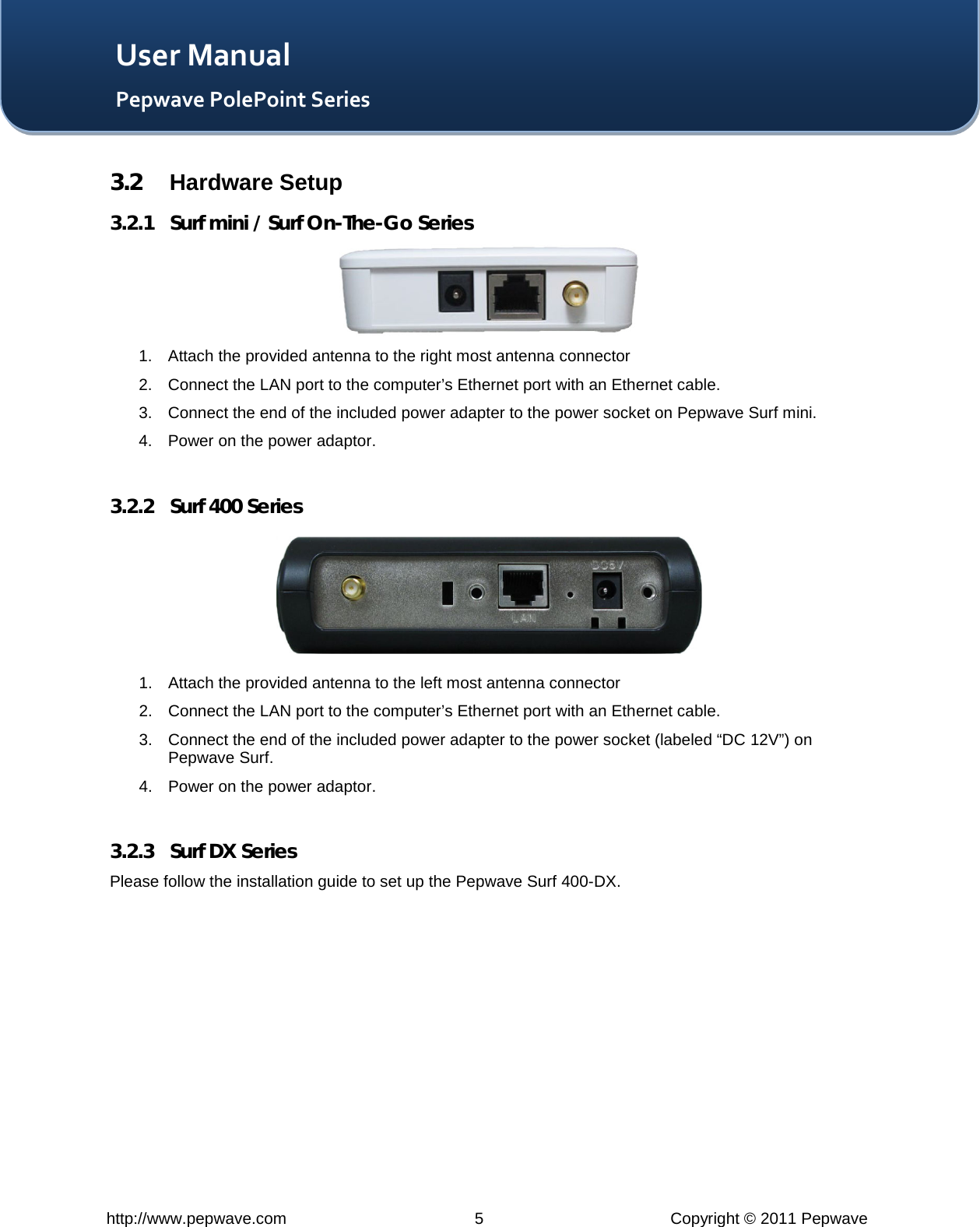   http://www.pepwave.com  5  Copyright © 2011 Pepwave   User Manual Pepwave PolePoint Series 3.2 Hardware Setup 3.2.1 Surf mini / Surf On-The-Go Series  1. Attach the provided antenna to the right most antenna connector 2. Connect the LAN port to the computer’s Ethernet port with an Ethernet cable. 3. Connect the end of the included power adapter to the power socket on Pepwave Surf mini. 4. Power on the power adaptor.  3.2.2 Surf 400 Series  1. Attach the provided antenna to the left most antenna connector 2. Connect the LAN port to the computer’s Ethernet port with an Ethernet cable. 3. Connect the end of the included power adapter to the power socket (labeled “DC 12V”) on Pepwave Surf. 4. Power on the power adaptor.  3.2.3 Surf DX Series Please follow the installation guide to set up the Pepwave Surf 400-DX.   