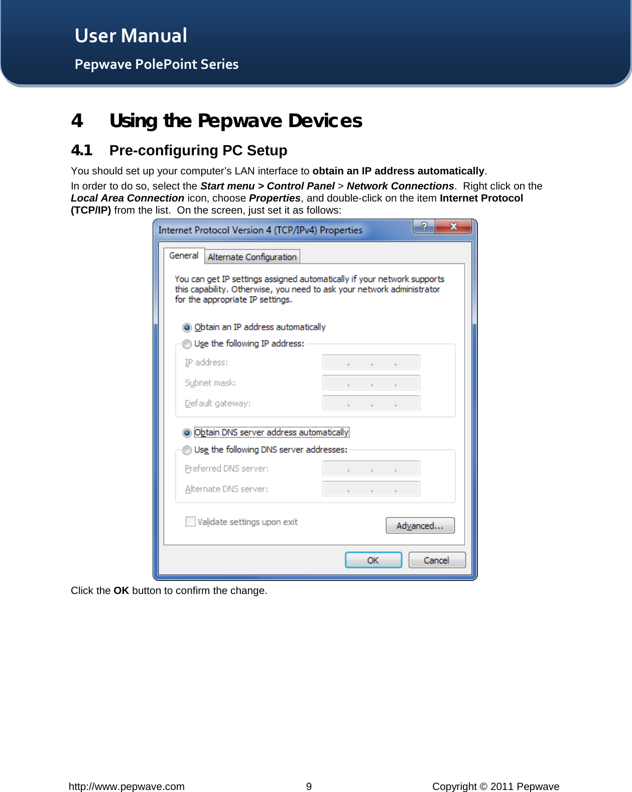   http://www.pepwave.com  9  Copyright © 2011 Pepwave   User Manual Pepwave PolePoint Series 4 Using the Pepwave Devices 4.1 Pre-configuring PC Setup You should set up your computer’s LAN interface to obtain an IP address automatically. In order to do so, select the Start menu &gt; Control Panel &gt; Network Connections.  Right click on the Local Area Connection icon, choose Properties, and double-click on the item Internet Protocol (TCP/IP) from the list.  On the screen, just set it as follows:  Click the OK button to confirm the change. 