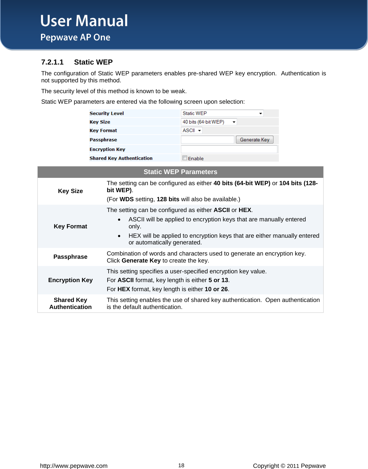 User Manual   http://www.pepwave.com 18 Copyright © 2011 Pepwave  7.2.1.1 Static WEP The configuration of Static WEP parameters enables pre-shared WEP key encryption.  Authentication is not supported by this method.   The security level of this method is known to be weak.   Static WEP parameters are entered via the following screen upon selection:  Static WEP Parameters Key Size The setting can be configured as either 40 bits (64-bit WEP) or 104 bits (128-bit WEP).  (For WDS setting, 128 bits will also be available.) Key Format The setting can be configured as either ASCII or HEX. • ASCII will be applied to encryption keys that are manually entered only. • HEX will be applied to encryption keys that are either manually entered or automatically generated. Passphrase Combination of words and characters used to generate an encryption key. Click Generate Key to create the key. Encryption Key This setting specifies a user-specified encryption key value. For ASCII format, key length is either 5 or 13.   For HEX format, key length is either 10 or 26. Shared Key Authentication This setting enables the use of shared key authentication.  Open authentication is the default authentication.  