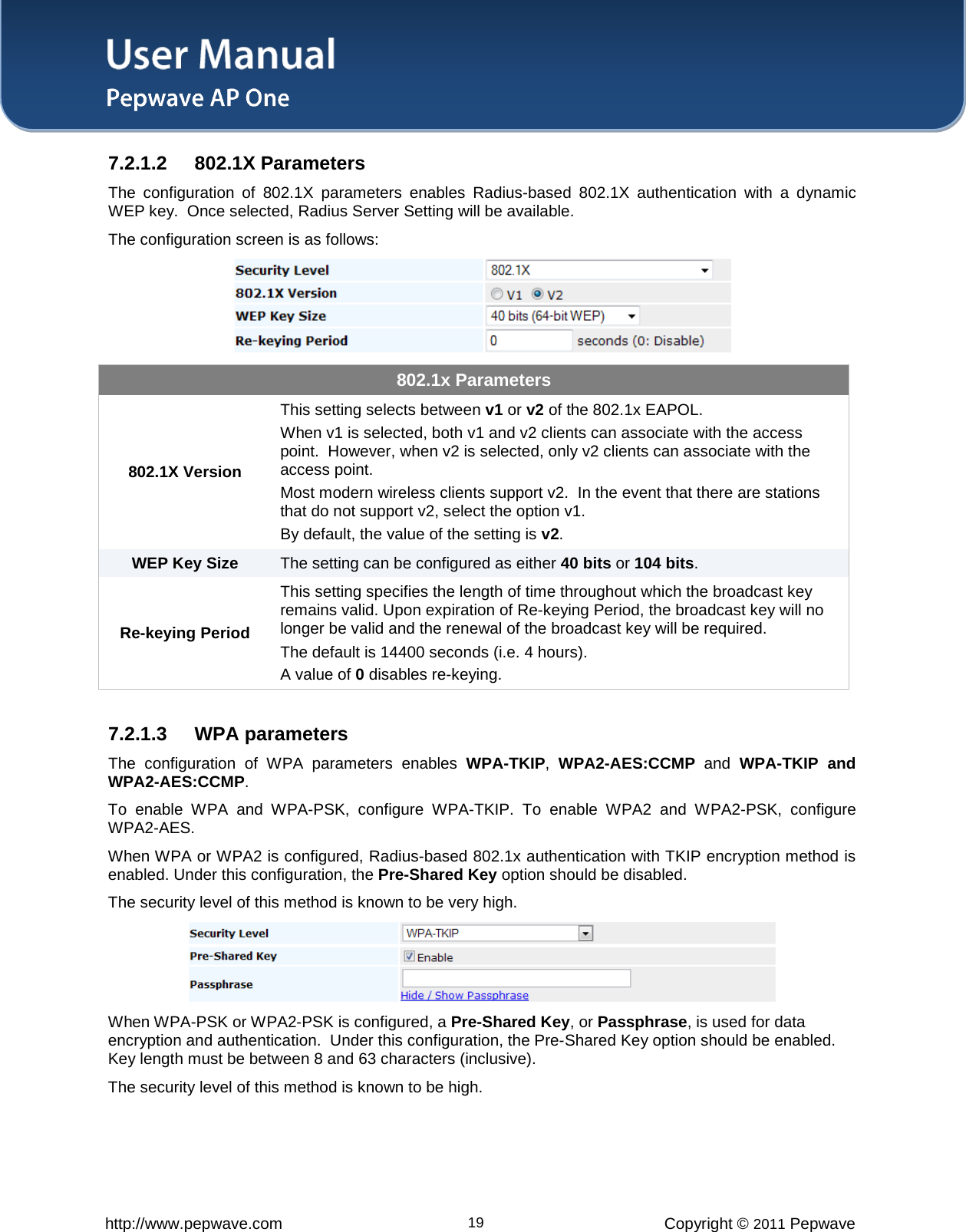 User Manual   http://www.pepwave.com 19 Copyright © 2011 Pepwave  7.2.1.2 802.1X Parameters The configuration of 802.1X parameters enables Radius-based 802.1X authentication with a dynamic WEP key.  Once selected, Radius Server Setting will be available. The configuration screen is as follows:  802.1x Parameters 802.1X Version This setting selects between v1 or v2 of the 802.1x EAPOL.   When v1 is selected, both v1 and v2 clients can associate with the access point.  However, when v2 is selected, only v2 clients can associate with the access point. Most modern wireless clients support v2.  In the event that there are stations that do not support v2, select the option v1. By default, the value of the setting is v2. WEP Key Size The setting can be configured as either 40 bits or 104 bits. Re-keying Period This setting specifies the length of time throughout which the broadcast key remains valid. Upon expiration of Re-keying Period, the broadcast key will no longer be valid and the renewal of the broadcast key will be required. The default is 14400 seconds (i.e. 4 hours).   A value of 0 disables re-keying.  7.2.1.3 WPA parameters The configuration of WPA parameters enables WPA-TKIP,  WPA2-AES:CCMP and  WPA-TKIP and WPA2-AES:CCMP. To enable WPA and WPA-PSK, configure WPA-TKIP. To enable WPA2 and WPA2-PSK, configure WPA2-AES. When WPA or WPA2 is configured, Radius-based 802.1x authentication with TKIP encryption method is enabled. Under this configuration, the Pre-Shared Key option should be disabled.   The security level of this method is known to be very high.  When WPA-PSK or WPA2-PSK is configured, a Pre-Shared Key, or Passphrase, is used for data encryption and authentication.  Under this configuration, the Pre-Shared Key option should be enabled.  Key length must be between 8 and 63 characters (inclusive).   The security level of this method is known to be high. 