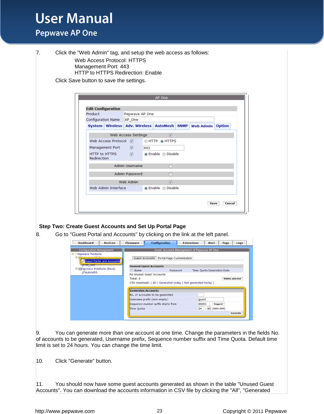 User Manual   http://www.pepwave.com 23 Copyright © 2011 Pepwave  7. Click the &quot;Web Admin&quot; tag, and setup the web access as follows: Web Access Protocol: HTTPS Management Port: 443 HTTP to HTTPS Redirection: Enable Click Save button to save the settings.     Step Two: Create Guest Accounts and Set Up Portal Page  8. Go to &quot;Guest Portal and Accounts&quot; by clicking on the link at the left panel.      9. You can generate more than one account at one time. Change the parameters in the fields No. of accounts to be generated, Username prefix, Sequence number suffix and Time Quota. Default time limit is set to 24 hours. You can change the time limit.  10. Click &quot;Generate&quot; button.    11. You should now have some guest accounts generated as shown in the table &quot;Unused Guest Accounts&quot;. You can download the accounts information in CSV file by clicking the &quot;All&quot;, &quot;Generated 