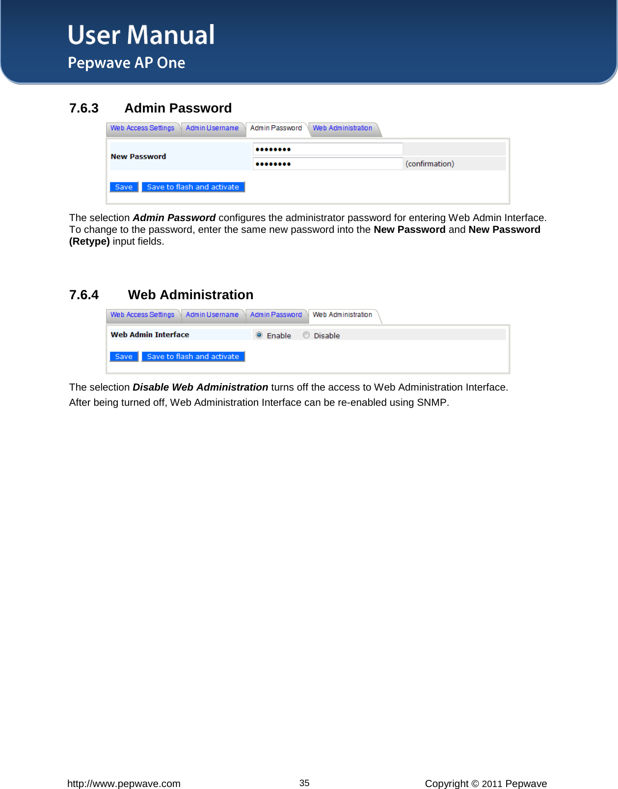 User Manual   http://www.pepwave.com 35 Copyright © 2011 Pepwave  7.6.3 Admin Password  The selection Admin Password configures the administrator password for entering Web Admin Interface. To change to the password, enter the same new password into the New Password and New Password (Retype) input fields.   7.6.4  Web Administration  The selection Disable Web Administration turns off the access to Web Administration Interface.   After being turned off, Web Administration Interface can be re-enabled using SNMP. 