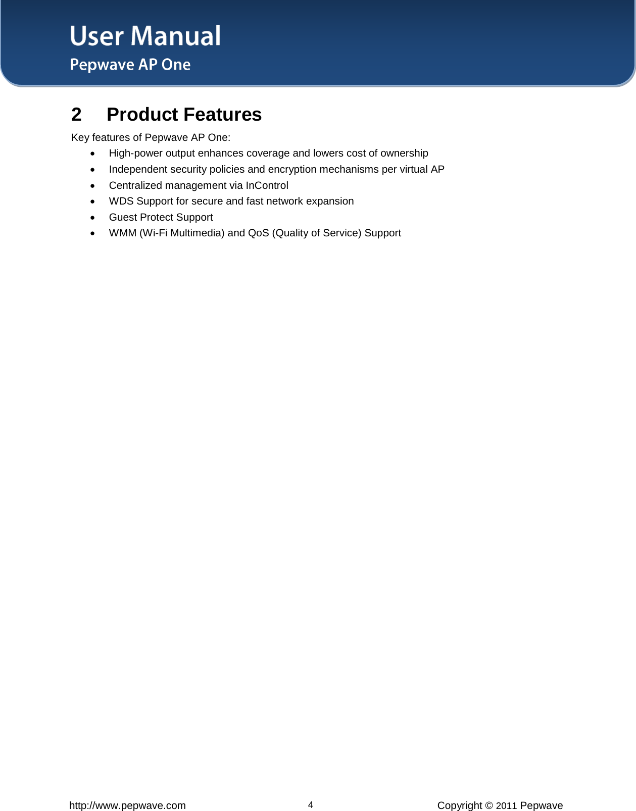 User Manual   http://www.pepwave.com 4 Copyright © 2011 Pepwave  2 Product Features  Key features of Pepwave AP One:  • High-power output enhances coverage and lowers cost of ownership  • Independent security policies and encryption mechanisms per virtual AP  • Centralized management via InControl  • WDS Support for secure and fast network expansion  • Guest Protect Support  • WMM (Wi-Fi Multimedia) and QoS (Quality of Service) Support  