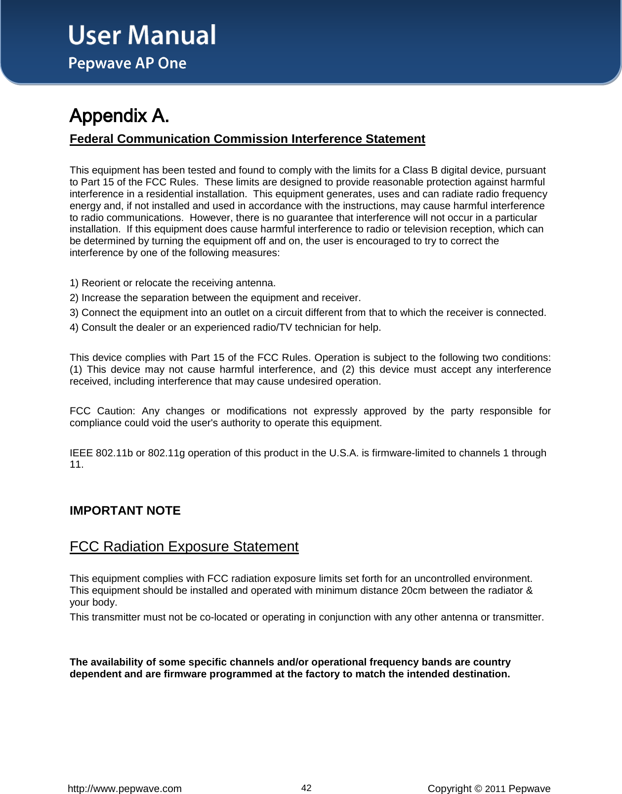 User Manual   http://www.pepwave.com 42 Copyright © 2011 Pepwave  Appendix A.   Federal Communication Commission Interference Statement This equipment has been tested and found to comply with the limits for a Class B digital device, pursuant to Part 15 of the FCC Rules.  These limits are designed to provide reasonable protection against harmful interference in a residential installation.  This equipment generates, uses and can radiate radio frequency energy and, if not installed and used in accordance with the instructions, may cause harmful interference to radio communications.  However, there is no guarantee that interference will not occur in a particular installation.  If this equipment does cause harmful interference to radio or television reception, which can be determined by turning the equipment off and on, the user is encouraged to try to correct the interference by one of the following measures:  1) Reorient or relocate the receiving antenna. 2) Increase the separation between the equipment and receiver. 3) Connect the equipment into an outlet on a circuit different from that to which the receiver is connected. 4) Consult the dealer or an experienced radio/TV technician for help.  This device complies with Part 15 of the FCC Rules. Operation is subject to the following two conditions: (1) This device may not cause harmful interference, and (2) this device must accept any interference received, including interference that may cause undesired operation.  FCC Caution: Any changes or modifications not expressly approved by the party responsible for compliance could void the user&apos;s authority to operate this equipment.  IEEE 802.11b or 802.11g operation of this product in the U.S.A. is firmware-limited to channels 1 through 11.   IMPORTANT NOTE   FCC Radiation Exposure Statement This equipment complies with FCC radiation exposure limits set forth for an uncontrolled environment. This equipment should be installed and operated with minimum distance 20cm between the radiator &amp; your body. This transmitter must not be co-located or operating in conjunction with any other antenna or transmitter.  The availability of some specific channels and/or operational frequency bands are country dependent and are firmware programmed at the factory to match the intended destination.