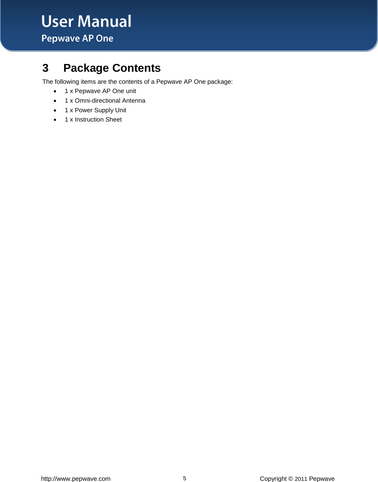 User Manual   http://www.pepwave.com 5 Copyright © 2011 Pepwave  3 Package Contents The following items are the contents of a Pepwave AP One package:  • 1 x Pepwave AP One unit  • 1 x Omni-directional Antenna  • 1 x Power Supply Unit • 1 x Instruction Sheet  