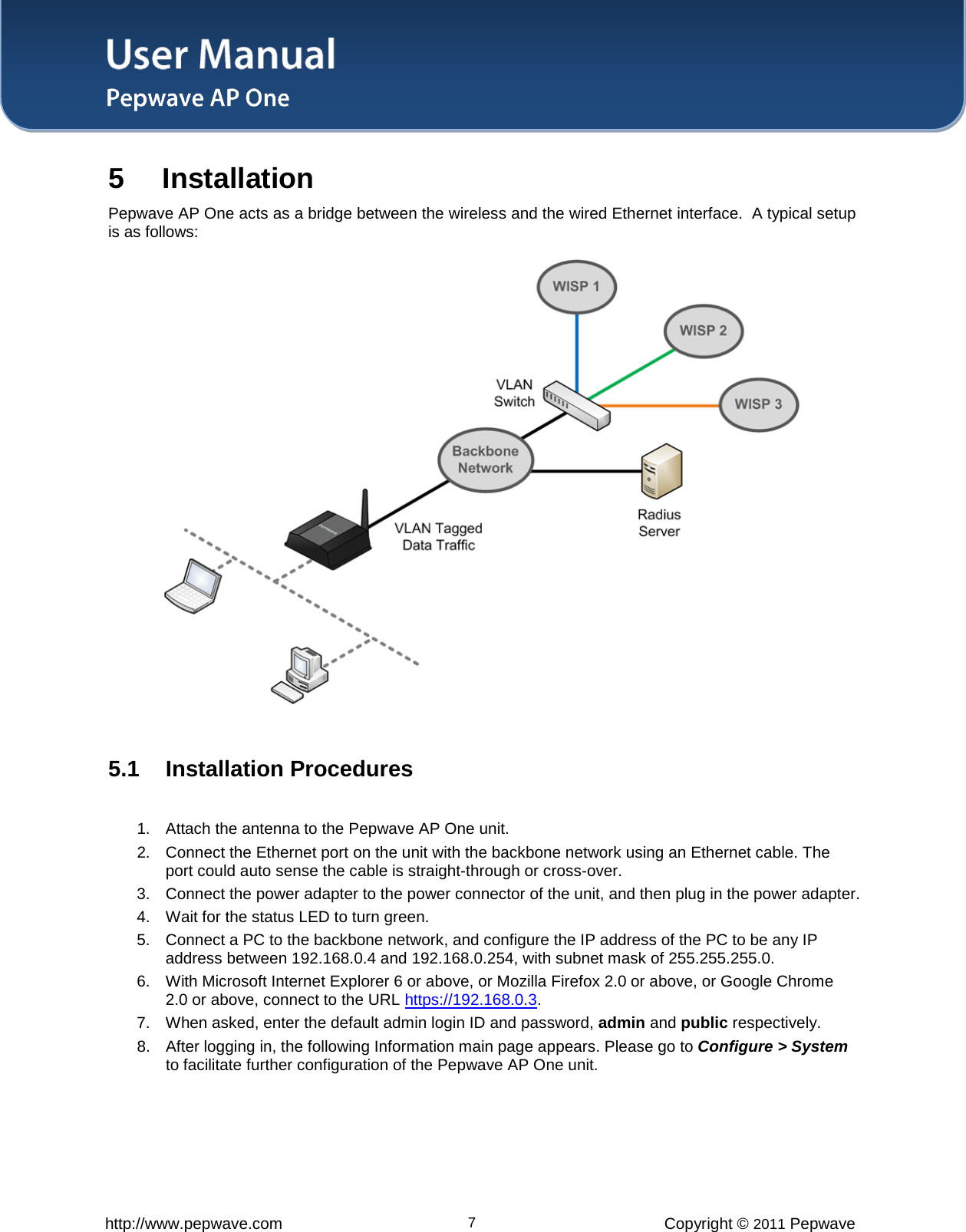 User Manual   http://www.pepwave.com 7 Copyright © 2011 Pepwave  5 Installation Pepwave AP One acts as a bridge between the wireless and the wired Ethernet interface.  A typical setup is as follows:   5.1 Installation Procedures  1. Attach the antenna to the Pepwave AP One unit.  2. Connect the Ethernet port on the unit with the backbone network using an Ethernet cable. The port could auto sense the cable is straight-through or cross-over.  3. Connect the power adapter to the power connector of the unit, and then plug in the power adapter.  4. Wait for the status LED to turn green.  5. Connect a PC to the backbone network, and configure the IP address of the PC to be any IP address between 192.168.0.4 and 192.168.0.254, with subnet mask of 255.255.255.0.  6. With Microsoft Internet Explorer 6 or above, or Mozilla Firefox 2.0 or above, or Google Chrome 2.0 or above, connect to the URL https://192.168.0.3. 7. When asked, enter the default admin login ID and password, admin and public respectively.  8. After logging in, the following Information main page appears. Please go to Configure &gt; System to facilitate further configuration of the Pepwave AP One unit.   