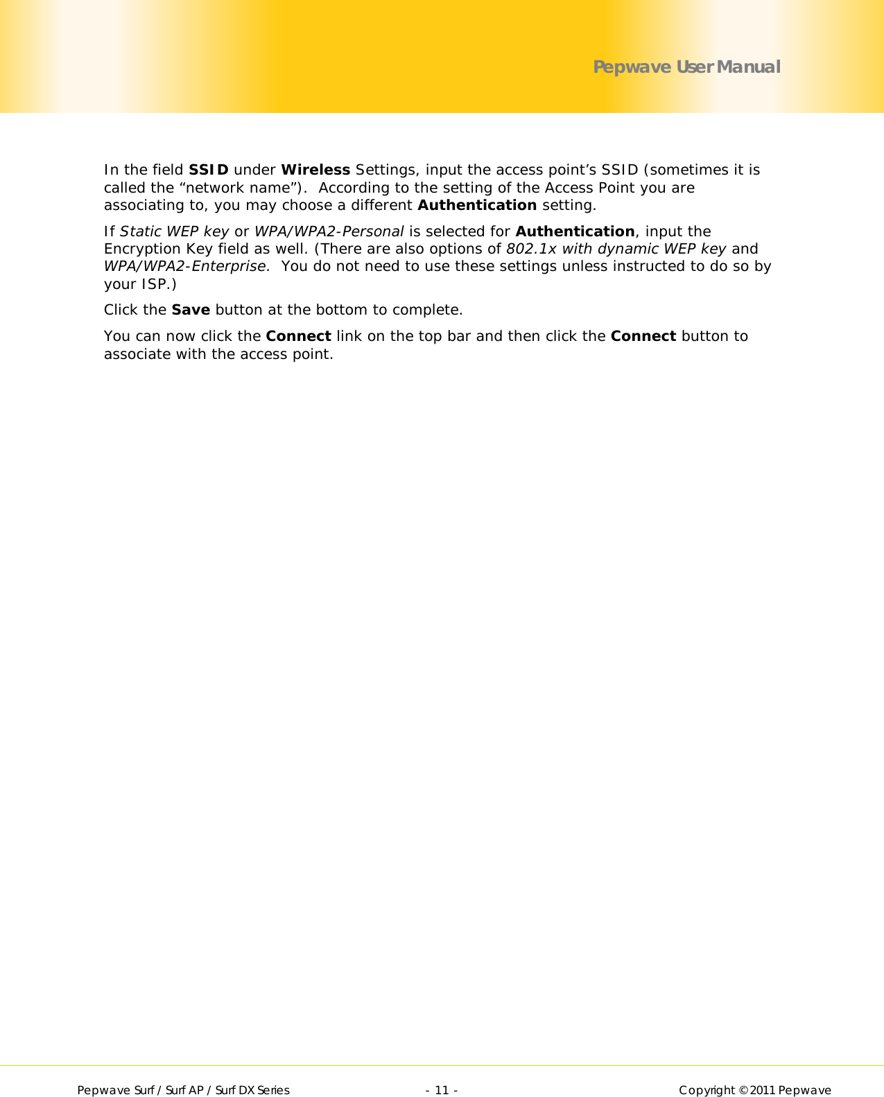        Pepwave Surf / Surf AP / Surf DX Series   - 11 -   Copyright © 2011 Pepwave Pepwave User Manual  In the field SSID under Wireless Settings, input the access point’s SSID (sometimes it is called the “network name”).  According to the setting of the Access Point you are associating to, you may choose a different Authentication setting. If Static WEP key or WPA/WPA2-Personal is selected for Authentication, input the Encryption Key field as well. (There are also options of 802.1x with dynamic WEP key and WPA/WPA2-Enterprise.  You do not need to use these settings unless instructed to do so by your ISP.) Click the Save button at the bottom to complete. You can now click the Connect link on the top bar and then click the Connect button to associate with the access point. 