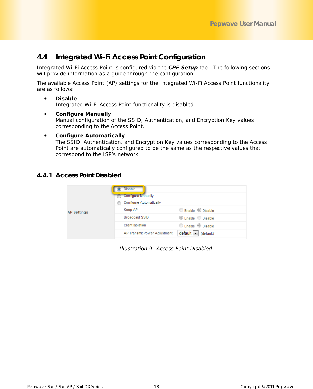        Pepwave Surf / Surf AP / Surf DX Series   - 18 -   Copyright © 2011 Pepwave Pepwave User Manual 4.4 Integrated Wi-Fi Access Point Configuration Integrated Wi-Fi Access Point is configured via the CPE Setup tab.  The following sections will provide information as a guide through the configuration.  The available Access Point (AP) settings for the Integrated Wi-Fi Access Point functionality are as follows:  Disable Integrated Wi-Fi Access Point functionality is disabled.  Configure Manually Manual configuration of the SSID, Authentication, and Encryption Key values corresponding to the Access Point.  Configure Automatically The SSID, Authentication, and Encryption Key values corresponding to the Access Point are automatically configured to be the same as the respective values that correspond to the ISP’s network.  4.4.1 Access Point Disabled  Illustration 9: Access Point Disabled 