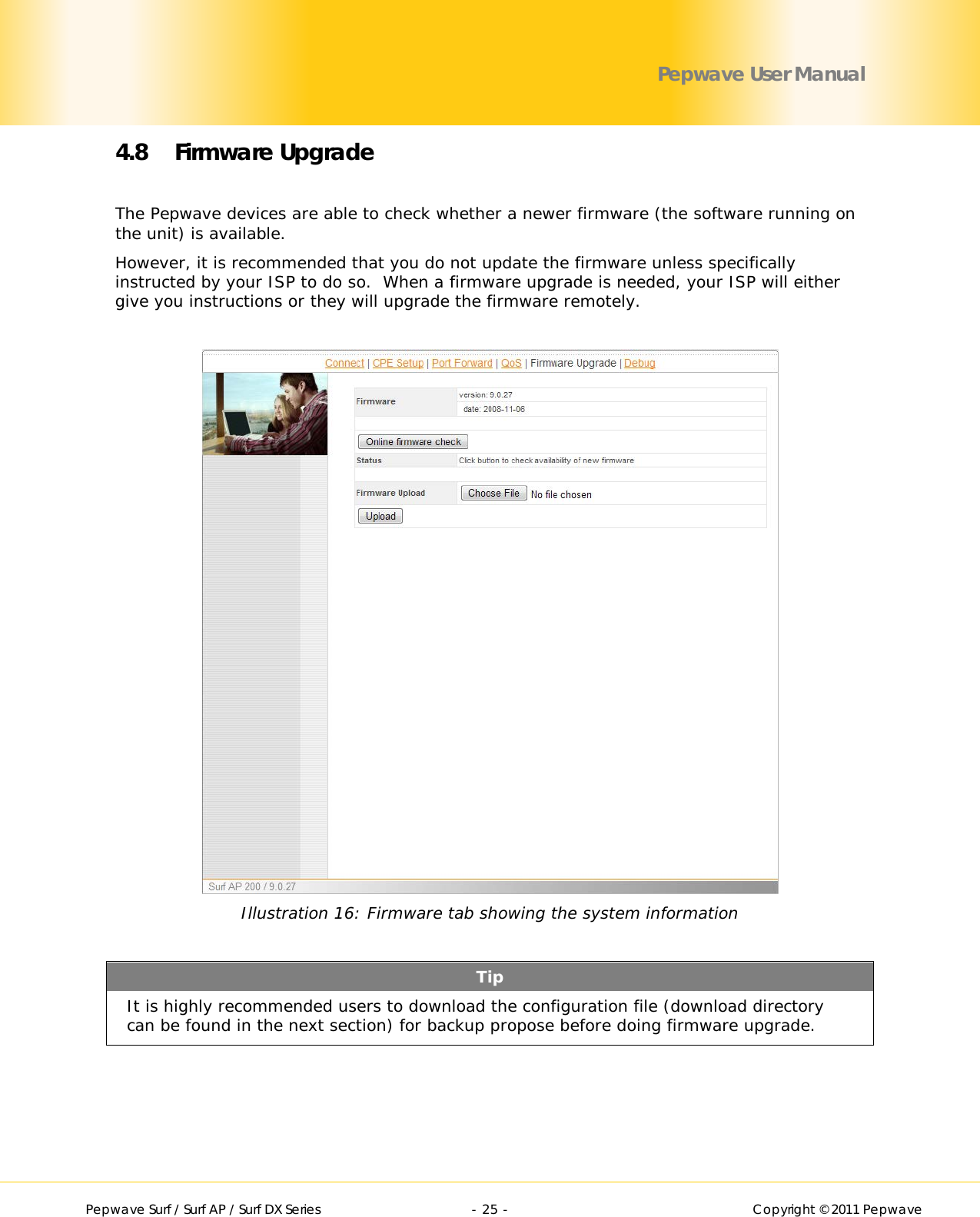        Pepwave Surf / Surf AP / Surf DX Series   - 25 -   Copyright © 2011 Pepwave Pepwave User Manual 4.8 Firmware Upgrade  The Pepwave devices are able to check whether a newer firmware (the software running on the unit) is available. However, it is recommended that you do not update the firmware unless specifically instructed by your ISP to do so.  When a firmware upgrade is needed, your ISP will either give you instructions or they will upgrade the firmware remotely.   Illustration 16: Firmware tab showing the system information  Tip It is highly recommended users to download the configuration file (download directory can be found in the next section) for backup propose before doing firmware upgrade.  