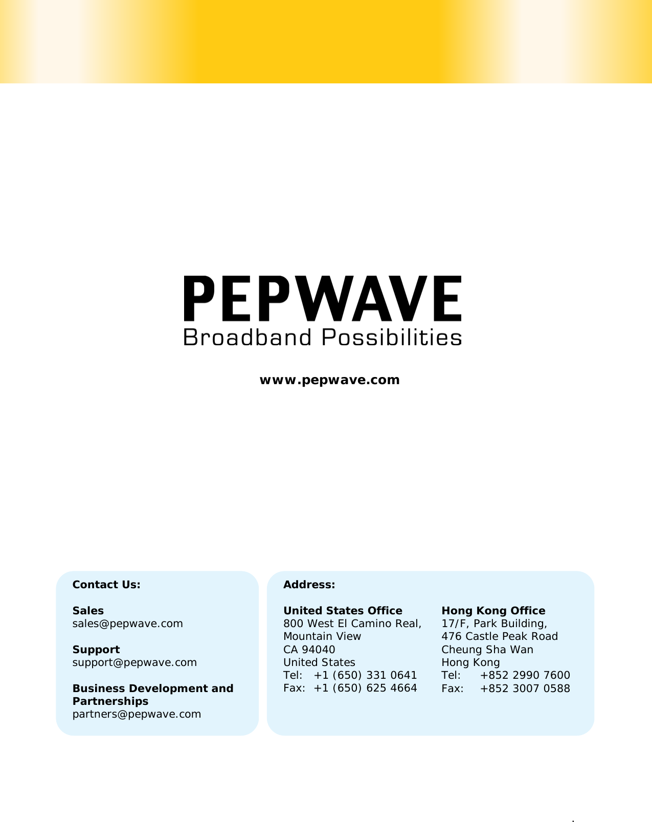   . Contact Us:  Sales sales@pepwave.com  Support support@pepwave.com  Business Development and Partnerships partners@pepwave.com Address:  United States Office 800 West El Camino Real, Mountain View CA 94040 United States Tel: +1 (650) 331 0641 Fax: +1 (650) 625 4664   Hong Kong Office 17/F, Park Building, 476 Castle Peak Road Cheung Sha Wan Hong Kong Tel: +852 2990 7600 Fax: +852 3007 0588  www.pepwave.com   