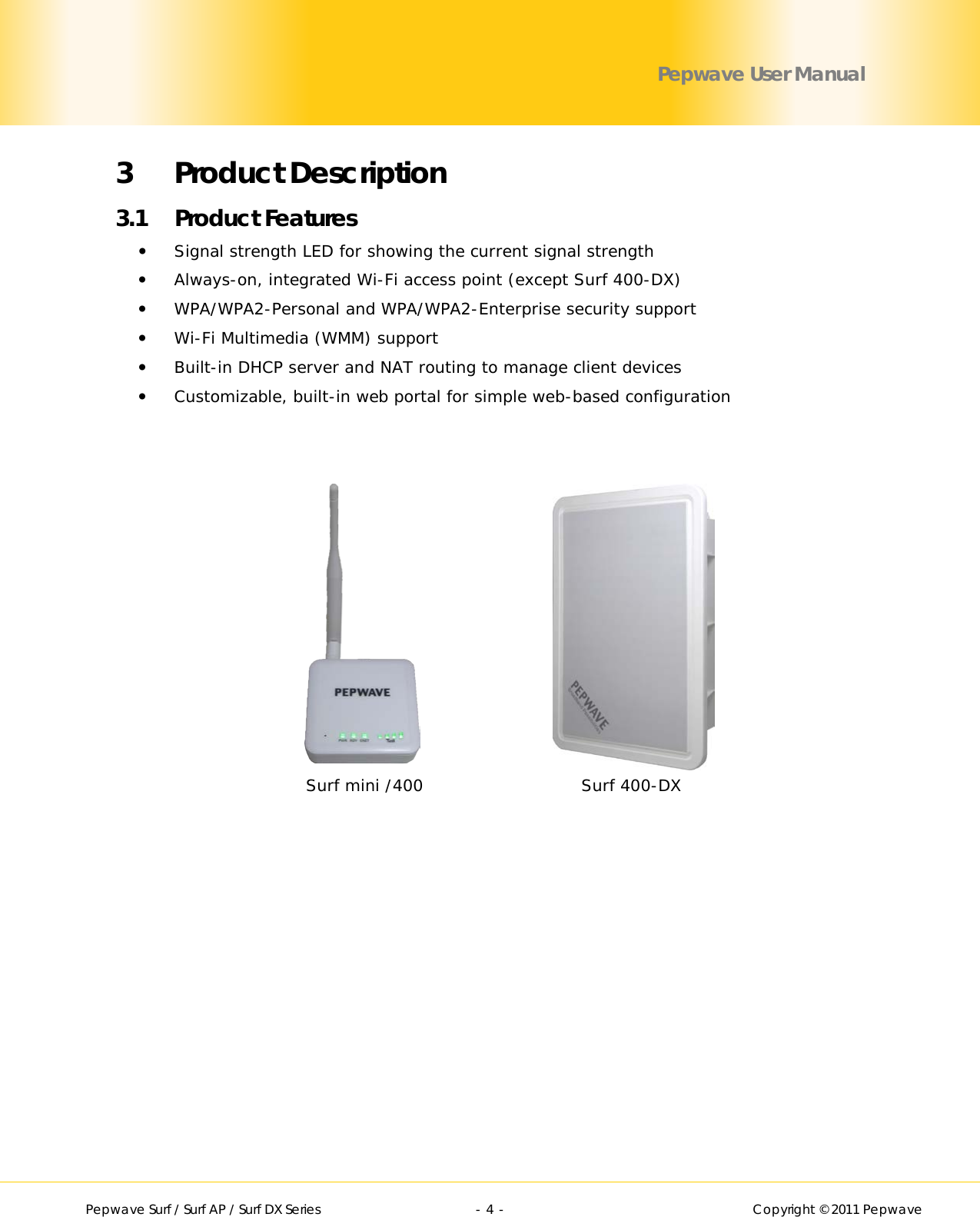        Pepwave Surf / Surf AP / Surf DX Series   - 4 -   Copyright © 2011 Pepwave Pepwave User Manual 3 Product Description 3.1 Product Features  Signal strength LED for showing the current signal strength   Always-on, integrated Wi-Fi access point (except Surf 400-DX)  WPA/WPA2-Personal and WPA/WPA2-Enterprise security support  Wi-Fi Multimedia (WMM) support  Built-in DHCP server and NAT routing to manage client devices  Customizable, built-in web portal for simple web-based configuration Surf 400-DX Surf mini /400 