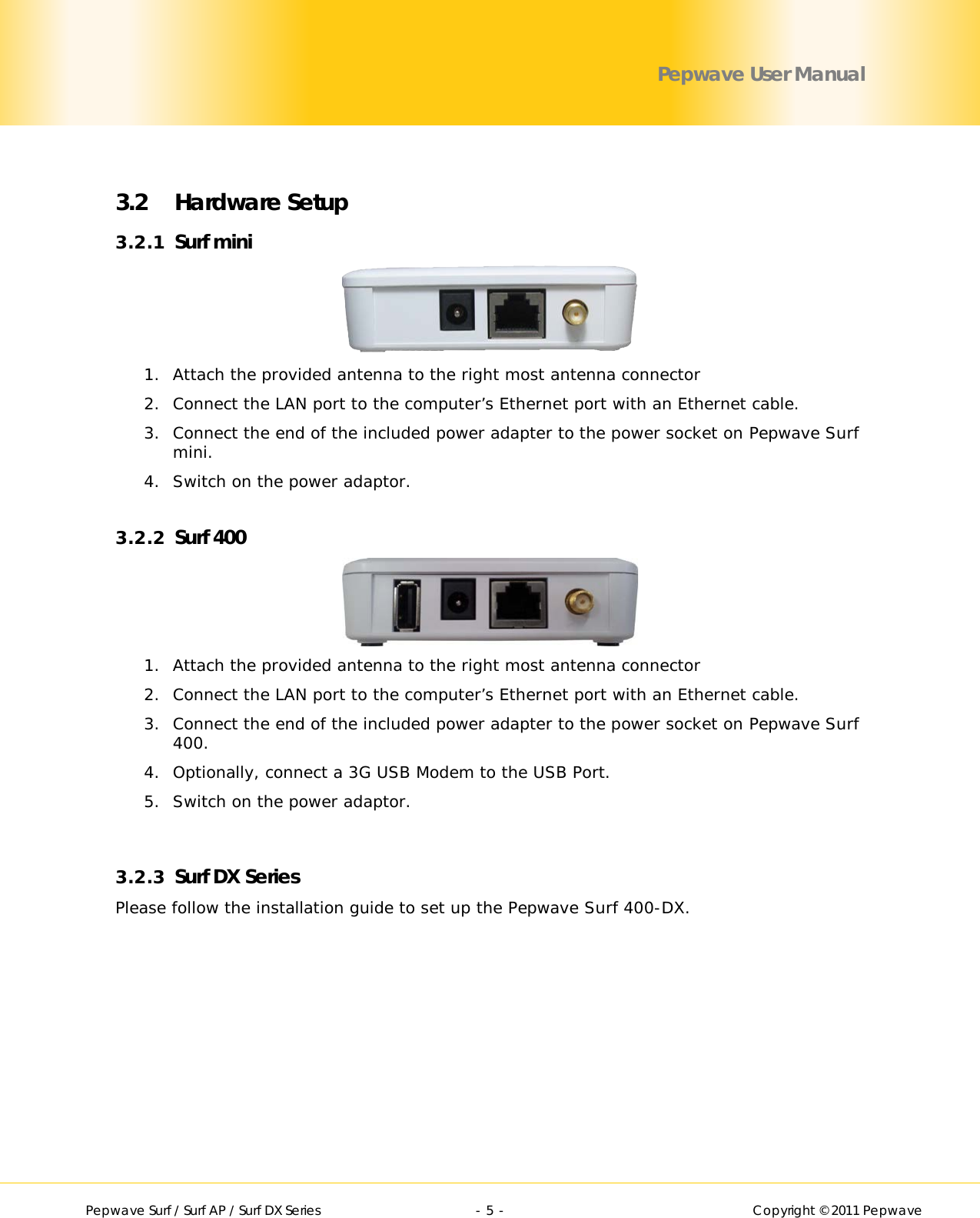        Pepwave Surf / Surf AP / Surf DX Series   - 5 -   Copyright © 2011 Pepwave Pepwave User Manual  3.2 Hardware Setup 3.2.1 Surf mini   1. Attach the provided antenna to the right most antenna connector 2. Connect the LAN port to the computer’s Ethernet port with an Ethernet cable. 3. Connect the end of the included power adapter to the power socket on Pepwave Surf mini. 4. Switch on the power adaptor.  3.2.2 Surf 400   1. Attach the provided antenna to the right most antenna connector 2. Connect the LAN port to the computer’s Ethernet port with an Ethernet cable. 3. Connect the end of the included power adapter to the power socket on Pepwave Surf 400. 4. Optionally, connect a 3G USB Modem to the USB Port. 5. Switch on the power adaptor.   3.2.3 Surf DX Series Please follow the installation guide to set up the Pepwave Surf 400-DX.  