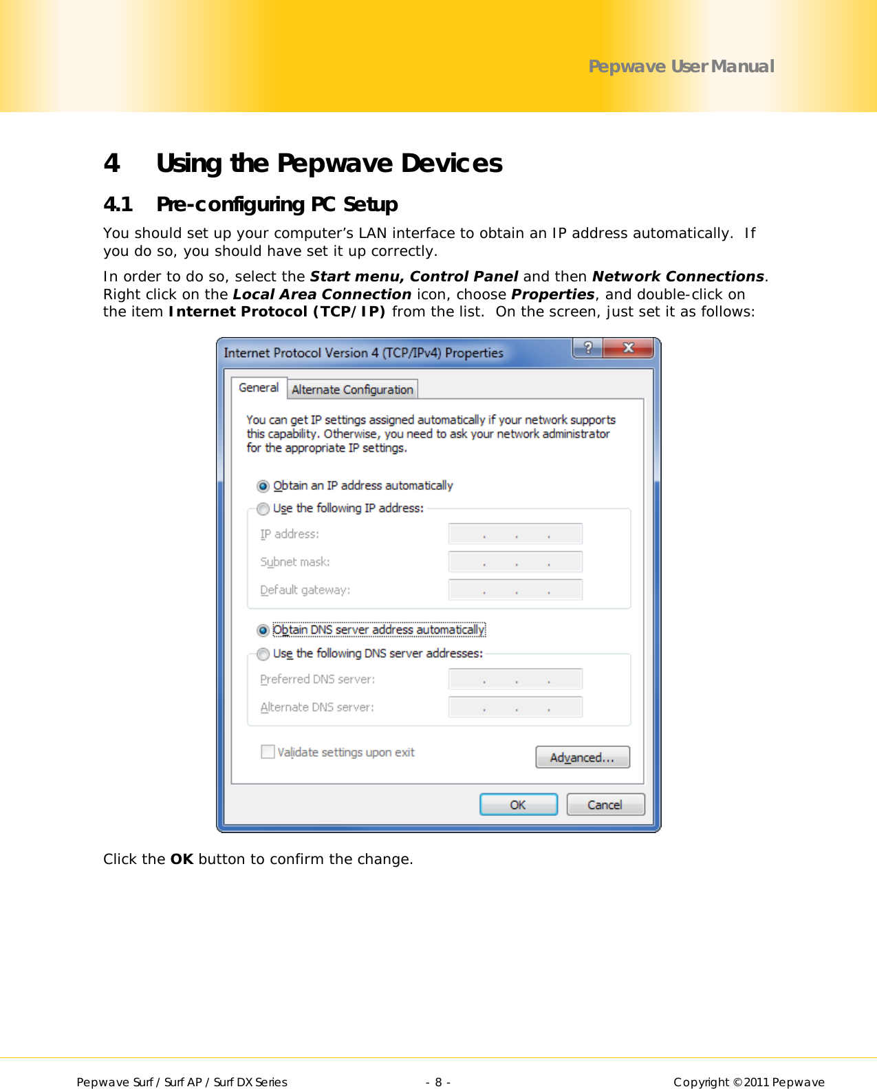        Pepwave Surf / Surf AP / Surf DX Series   - 8 -   Copyright © 2011 Pepwave Pepwave User Manual 4 Using the Pepwave Devices 4.1 Pre-configuring PC Setup You should set up your computer’s LAN interface to obtain an IP address automatically.  If you do so, you should have set it up correctly.   In order to do so, select the Start menu, Control Panel and then Network Connections.  Right click on the Local Area Connection icon, choose Properties, and double-click on the item Internet Protocol (TCP/IP) from the list.  On the screen, just set it as follows:  Click the OK button to confirm the change. 