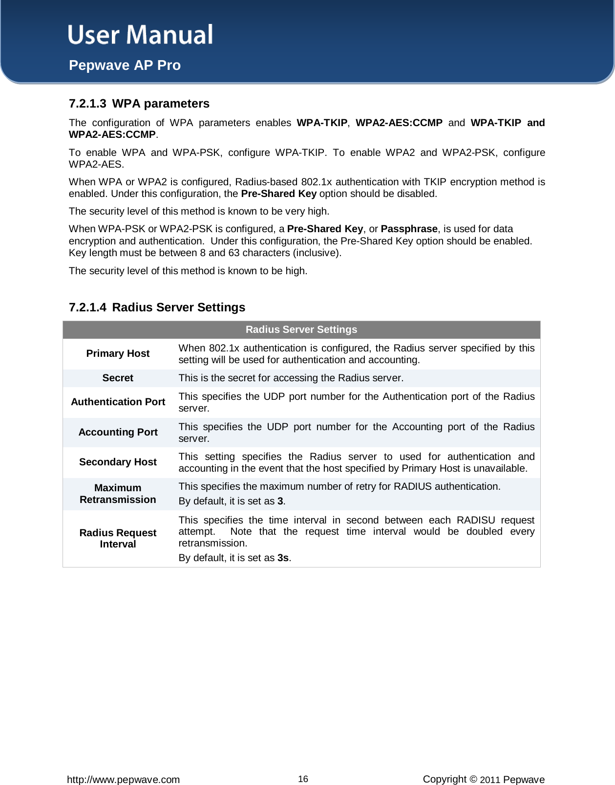 User Manual  Pepwave AP Pro http://www.pepwave.com 16 Copyright © 2011 Pepwave  7.2.1.3 WPA parameters The configuration of WPA parameters enables WPA-TKIP,  WPA2-AES:CCMP and  WPA-TKIP and WPA2-AES:CCMP. To enable WPA and WPA-PSK, configure WPA-TKIP. To enable WPA2 and WPA2-PSK, configure WPA2-AES. When WPA or WPA2 is configured, Radius-based 802.1x authentication with TKIP encryption method is enabled. Under this configuration, the Pre-Shared Key option should be disabled.   The security level of this method is known to be very high. When WPA-PSK or WPA2-PSK is configured, a Pre-Shared Key, or Passphrase, is used for data encryption and authentication.  Under this configuration, the Pre-Shared Key option should be enabled.  Key length must be between 8 and 63 characters (inclusive).   The security level of this method is known to be high.  7.2.1.4 Radius Server Settings Radius Server Settings Primary Host When 802.1x authentication is configured, the Radius server specified by this setting will be used for authentication and accounting. Secret This is the secret for accessing the Radius server. Authentication Port This specifies the UDP port number for the Authentication port of the Radius server. Accounting Port This specifies the UDP port number for the Accounting port of the Radius server. Secondary Host This setting specifies the Radius server to used for authentication and accounting in the event that the host specified by Primary Host is unavailable. Maximum Retransmission This specifies the maximum number of retry for RADIUS authentication. By default, it is set as 3. Radius Request Interval This specifies the time interval in second between each RADISU request attempt.  Note that the request time interval would be doubled every retransmission. By default, it is set as 3s.  