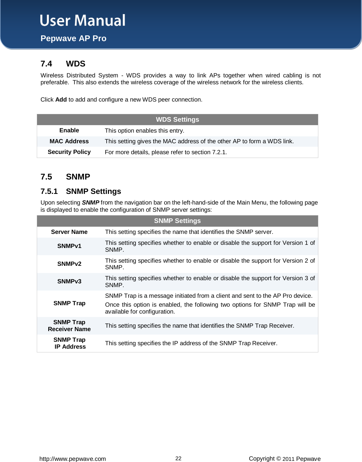 User Manual  Pepwave AP Pro http://www.pepwave.com 22 Copyright © 2011 Pepwave  7.4 WDS Wireless Distributed System -  WDS provides a way to link APs together when wired cabling is not preferable.  This also extends the wireless coverage of the wireless network for the wireless clients.  Click Add to add and configure a new WDS peer connection.  WDS Settings Enable This option enables this entry.  MAC Address This setting gives the MAC address of the other AP to form a WDS link. Security Policy For more details, please refer to section 7.2.1.  7.5 SNMP 7.5.1  SNMP Settings Upon selecting SNMP from the navigation bar on the left-hand-side of the Main Menu, the following page is displayed to enable the configuration of SNMP server settings: SNMP Settings Server Name This setting specifies the name that identifies the SNMP server. SNMPv1  This setting specifies whether to enable or disable the support for Version 1 of SNMP. SNMPv2  This setting specifies whether to enable or disable the support for Version 2 of SNMP. SNMPv3  This setting specifies whether to enable or disable the support for Version 3 of SNMP. SNMP Trap SNMP Trap is a message initiated from a client and sent to the AP Pro device. Once this option is enabled, the following two options for SNMP Trap will be available for configuration. SNMP Trap Receiver Name This setting specifies the name that identifies the SNMP Trap Receiver. SNMP Trap  IP Address This setting specifies the IP address of the SNMP Trap Receiver.  