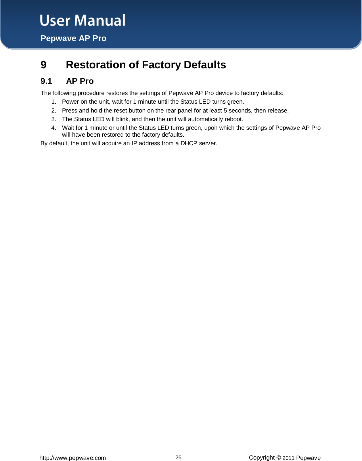 User Manual  Pepwave AP Pro http://www.pepwave.com 26 Copyright © 2011 Pepwave  9  Restoration of Factory Defaults 9.1 AP Pro The following procedure restores the settings of Pepwave AP Pro device to factory defaults: 1. Power on the unit, wait for 1 minute until the Status LED turns green. 2. Press and hold the reset button on the rear panel for at least 5 seconds, then release. 3. The Status LED will blink, and then the unit will automatically reboot. 4. Wait for 1 minute or until the Status LED turns green, upon which the settings of Pepwave AP Pro will have been restored to the factory defaults.   By default, the unit will acquire an IP address from a DHCP server.      