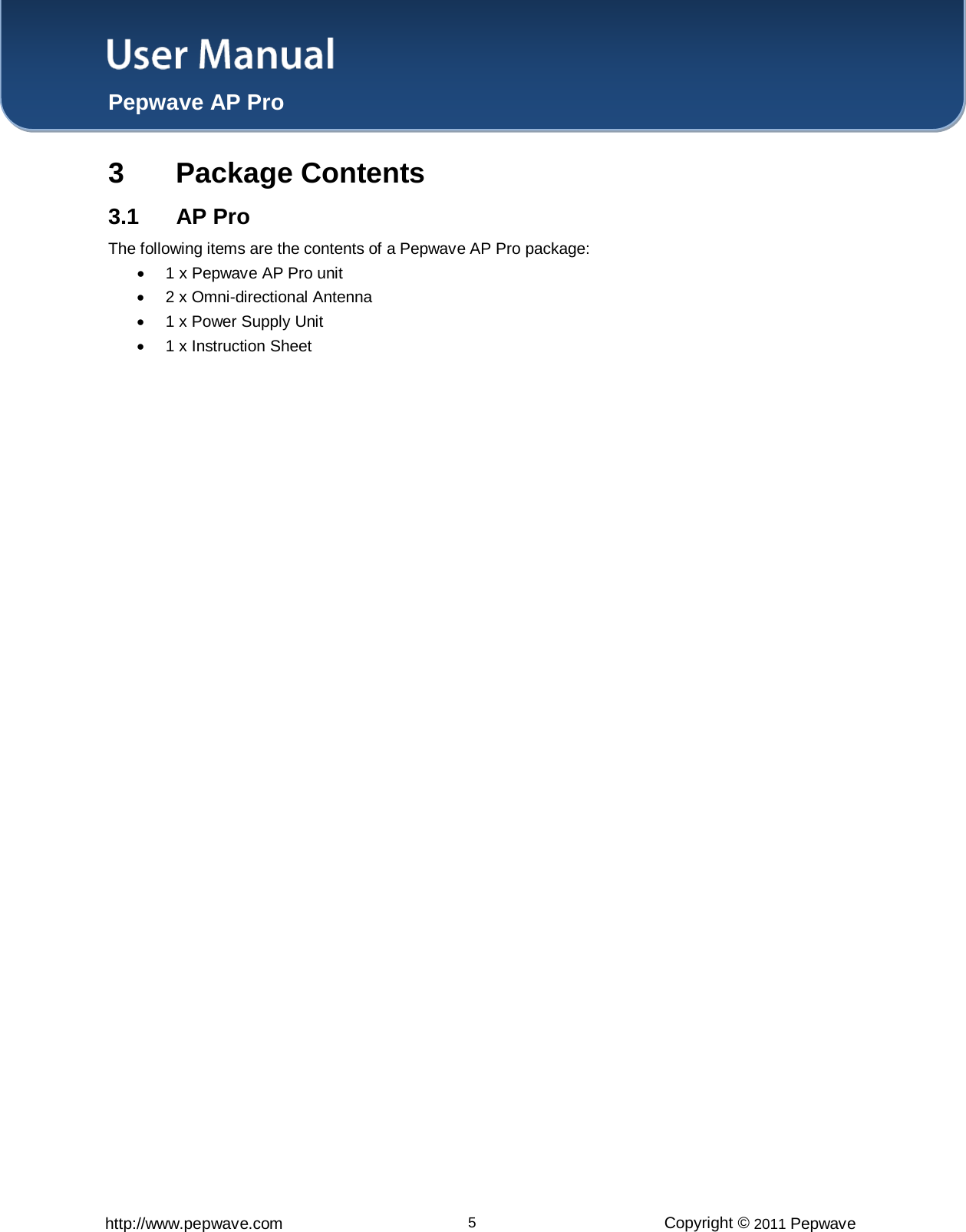 User Manual  Pepwave AP Pro http://www.pepwave.com 5 Copyright © 2011 Pepwave  3  Package Contents 3.1 AP Pro The following items are the contents of a Pepwave AP Pro package:  • 1 x Pepwave AP Pro unit  •  2 x Omni-directional Antenna  • 1 x Power Supply Unit • 1 x Instruction Sheet   
