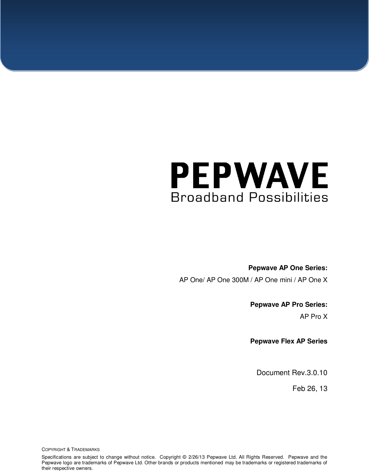    COPYRIGHT &amp; TRADEMARKS Specifications are subject to change without notice.  Copyright ©  2/26/13 Pepwave Ltd. All Rights Reserved.  Pepwave and the Pepwave logo are trademarks of Pepwave Ltd. Other brands or products mentioned may be trademarks or registered trademarks of their respective owners.               Pepwave AP One Series: AP One/ AP One 300M / AP One mini / AP One X   Pepwave AP Pro Series: AP Pro X  Pepwave Flex AP Series  Document Rev.3.0.10 Feb 26, 13  