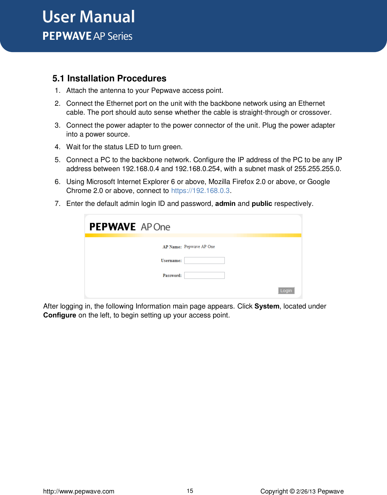 User Manual      http://www.pepwave.com 15 Copyright © 2/26/13 Pepwave   5.1 Installation Procedures 1.  Attach the antenna to your Pepwave access point.  2.  Connect the Ethernet port on the unit with the backbone network using an Ethernet cable. The port should auto sense whether the cable is straight-through or crossover.  3.  Connect the power adapter to the power connector of the unit. Plug the power adapter into a power source.  4.  Wait for the status LED to turn green.  5.  Connect a PC to the backbone network. Configure the IP address of the PC to be any IP address between 192.168.0.4 and 192.168.0.254, with a subnet mask of 255.255.255.0.  6.  Using Microsoft Internet Explorer 6 or above, Mozilla Firefox 2.0 or above, or Google Chrome 2.0 or above, connect to https://192.168.0.3. 7.  Enter the default admin login ID and password, admin and public respectively.        After logging in, the following Information main page appears. Click System, located under Configure on the left, to begin setting up your access point. 