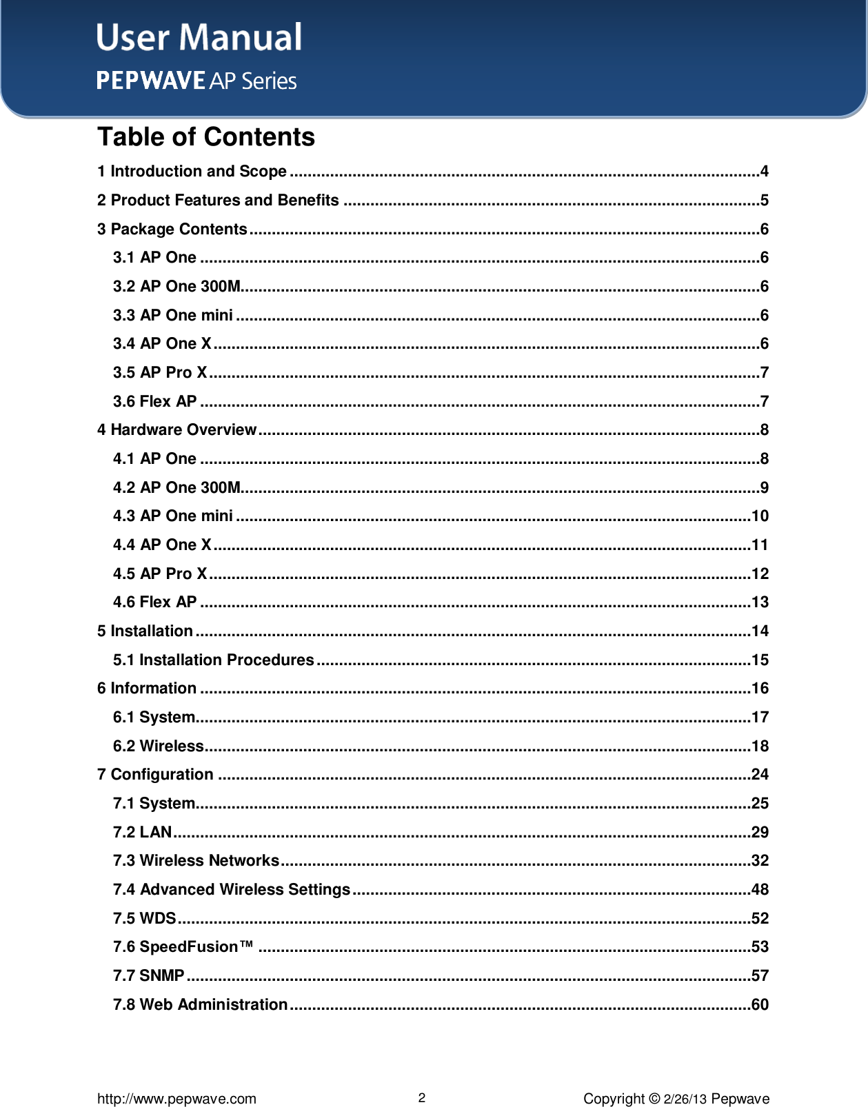 User Manual    http://www.pepwave.com 2 Copyright © 2/26/13 Pepwave Table of Contents 1 Introduction and Scope .........................................................................................................4 2 Product Features and Benefits .............................................................................................5 3 Package Contents ..................................................................................................................6 3.1 AP One .............................................................................................................................6 3.2 AP One 300M....................................................................................................................6 3.3 AP One mini .....................................................................................................................6 3.4 AP One X ..........................................................................................................................6 3.5 AP Pro X ...........................................................................................................................7 3.6 Flex AP .............................................................................................................................7 4 Hardware Overview ................................................................................................................8 4.1 AP One .............................................................................................................................8 4.2 AP One 300M....................................................................................................................9 4.3 AP One mini ...................................................................................................................10 4.4 AP One X ........................................................................................................................11 4.5 AP Pro X .........................................................................................................................12 4.6 Flex AP ...........................................................................................................................13 5 Installation ............................................................................................................................14 5.1 Installation Procedures .................................................................................................15 6 Information ...........................................................................................................................16 6.1 System............................................................................................................................17 6.2 Wireless..........................................................................................................................18 7 Configuration .......................................................................................................................24 7.1 System............................................................................................................................25 7.2 LAN .................................................................................................................................29 7.3 Wireless Networks .........................................................................................................32 7.4 Advanced Wireless Settings .........................................................................................48 7.5 WDS ................................................................................................................................52 7.6 SpeedFusion™ ..............................................................................................................53 7.7 SNMP ..............................................................................................................................57 7.8 Web Administration .......................................................................................................60  