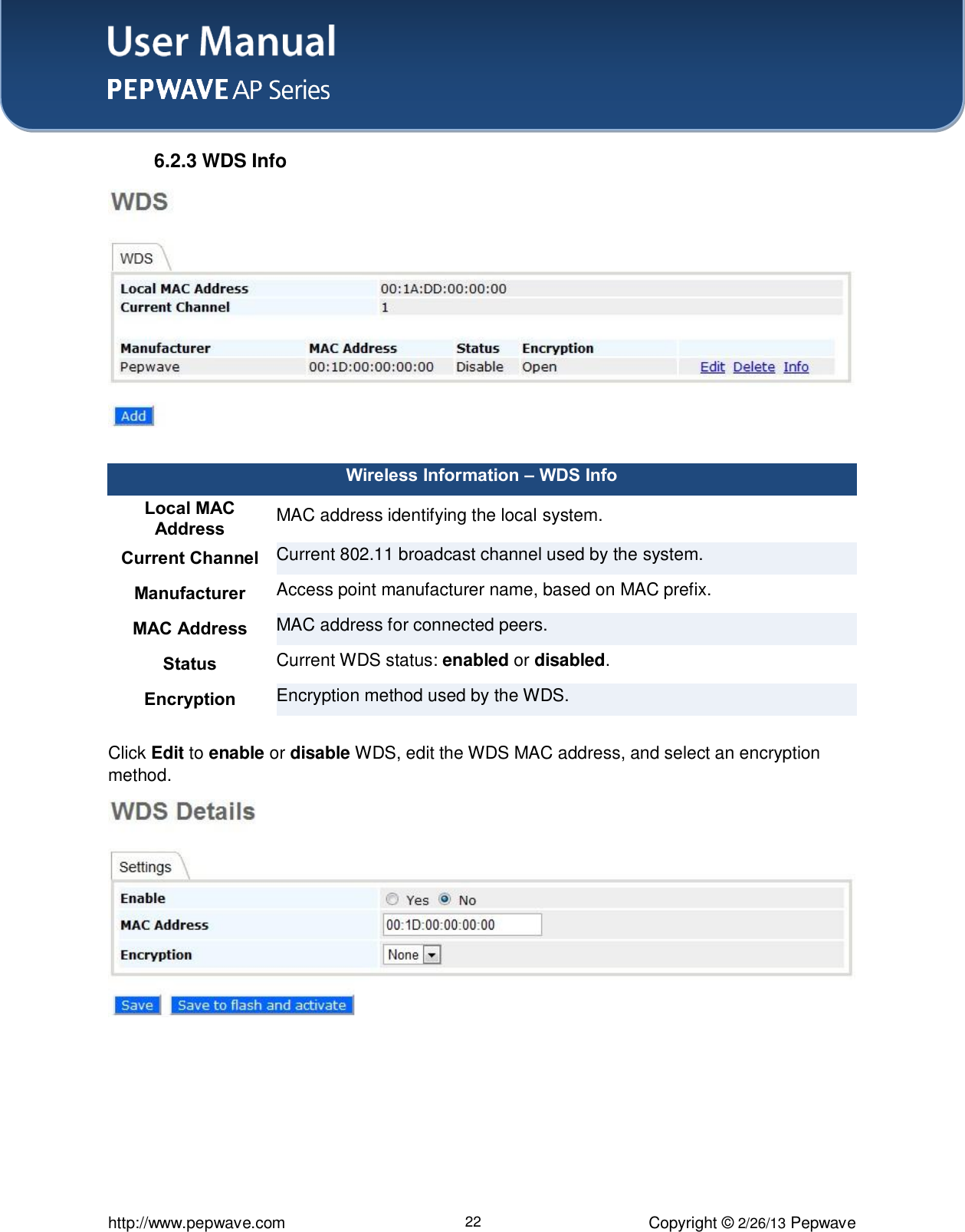 User Manual    http://www.pepwave.com 22 Copyright © 2/26/13 Pepwave  6.2.3 WDS Info  Wireless Information – WDS Info Local MAC  Address MAC address identifying the local system. Current Channel Current 802.11 broadcast channel used by the system. Manufacturer Access point manufacturer name, based on MAC prefix. MAC Address  MAC address for connected peers.  Status  Current WDS status: enabled or disabled. Encryption Encryption method used by the WDS.  Click Edit to enable or disable WDS, edit the WDS MAC address, and select an encryption method.  