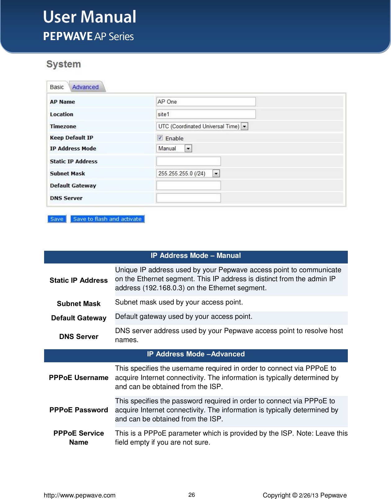 User Manual    http://www.pepwave.com 26 Copyright © 2/26/13 Pepwave   IP Address Mode – Manual Static IP Address Unique IP address used by your Pepwave access point to communicate on the Ethernet segment. This IP address is distinct from the admin IP address (192.168.0.3) on the Ethernet segment.   Subnet Mask Subnet mask used by your access point. Default Gateway Default gateway used by your access point. DNS Server DNS server address used by your Pepwave access point to resolve host names. IP Address Mode –Advanced PPPoE Username This specifies the username required in order to connect via PPPoE to acquire Internet connectivity. The information is typically determined by and can be obtained from the ISP. PPPoE Password This specifies the password required in order to connect via PPPoE to acquire Internet connectivity. The information is typically determined by and can be obtained from the ISP. PPPoE Service Name This is a PPPoE parameter which is provided by the ISP. Note: Leave this field empty if you are not sure.  