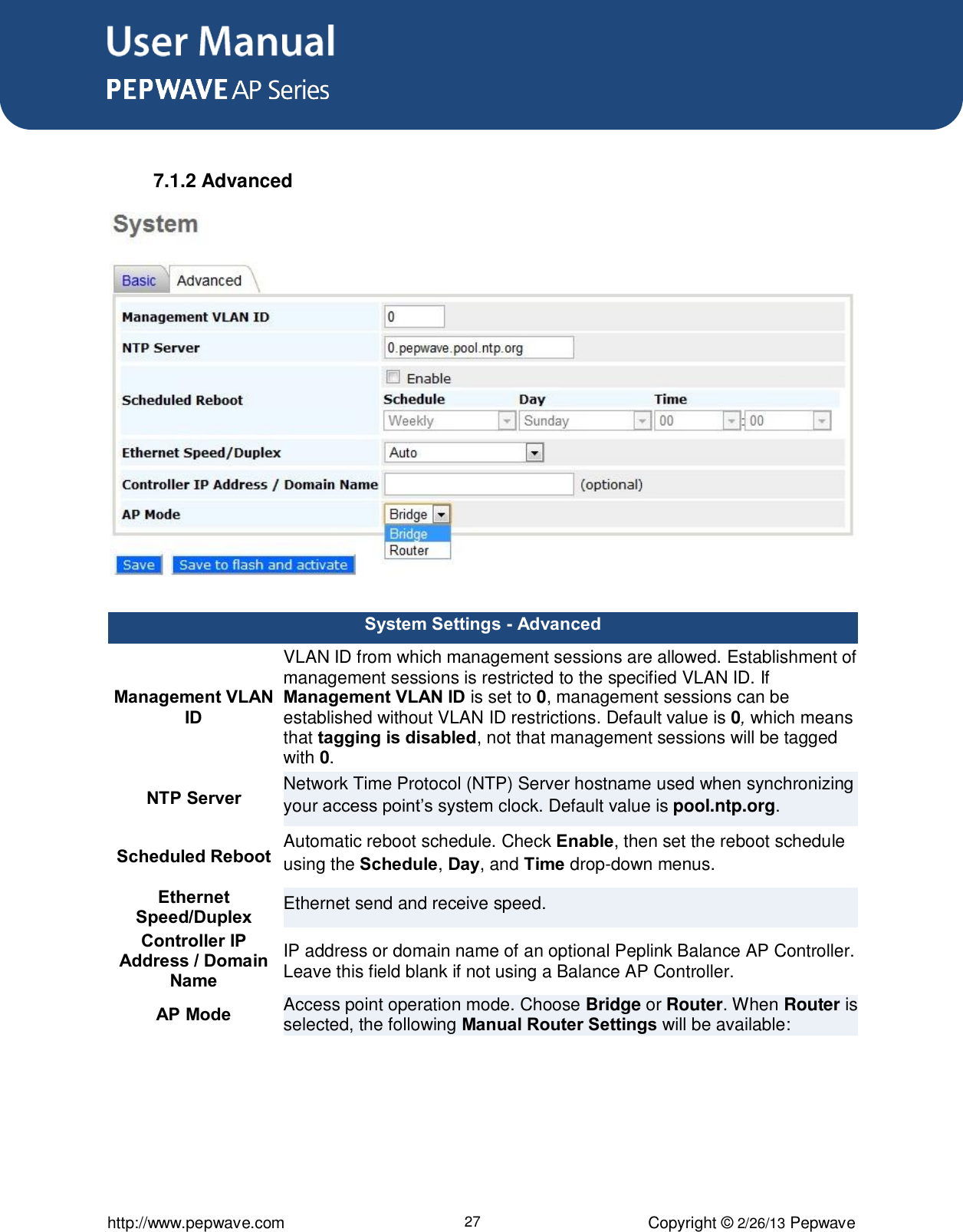 User Manual      http://www.pepwave.com 27 Copyright © 2/26/13 Pepwave   7.1.2 Advanced  System Settings - Advanced Management VLAN ID VLAN ID from which management sessions are allowed. Establishment of management sessions is restricted to the specified VLAN ID. If Management VLAN ID is set to 0, management sessions can be established without VLAN ID restrictions. Default value is 0, which means that tagging is disabled, not that management sessions will be tagged with 0.  NTP Server Network Time Protocol (NTP) Server hostname used when synchronizing your access point’s system clock. Default value is pool.ntp.org. Scheduled Reboot Automatic reboot schedule. Check Enable, then set the reboot schedule using the Schedule, Day, and Time drop-down menus. Ethernet Speed/Duplex Ethernet send and receive speed. Controller IP Address / Domain Name IP address or domain name of an optional Peplink Balance AP Controller. Leave this field blank if not using a Balance AP Controller. AP Mode Access point operation mode. Choose Bridge or Router. When Router is selected, the following Manual Router Settings will be available: 